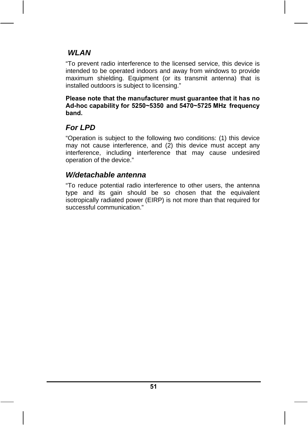   51 WLAN “To prevent radio interference to the licensed service, this device is intended to be operated indoors and away from windows to provide maximum shielding. Equipment (or its transmit antenna) that is installed outdoors is subject to licensing.” Please note that the manufacturer must guarantee that it has no Ad-hoc capability for 5250~5350 and 5470~5725 MHz  frequency band. For LPD “Operation is subject to the following two conditions: (1) this device may not cause interference, and (2) this device must accept any interference, including interference that may cause undesired operation of the device.”  W/detachable antenna “To reduce potential radio interference to other users, the antenna type and its gain should be so chosen that the equivalent isotropically radiated power (EIRP) is not more than that required for successful communication.”   