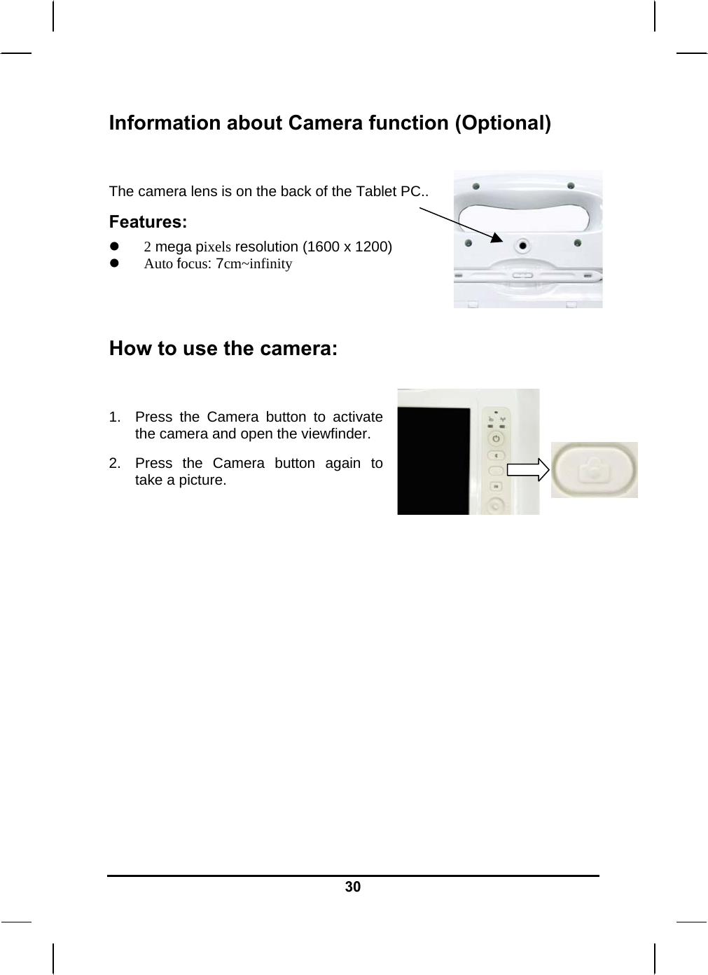   30Information about Camera function (Optional)  The camera lens is on the back of the Tablet PC.. Features:  2 mega pixels resolution (1600 x 1200)  Auto focus: 7cm~infinity   How to use the camera:  1.  Press the Camera button to activate the camera and open the viewfinder. 2.  Press the Camera button again to take a picture.           