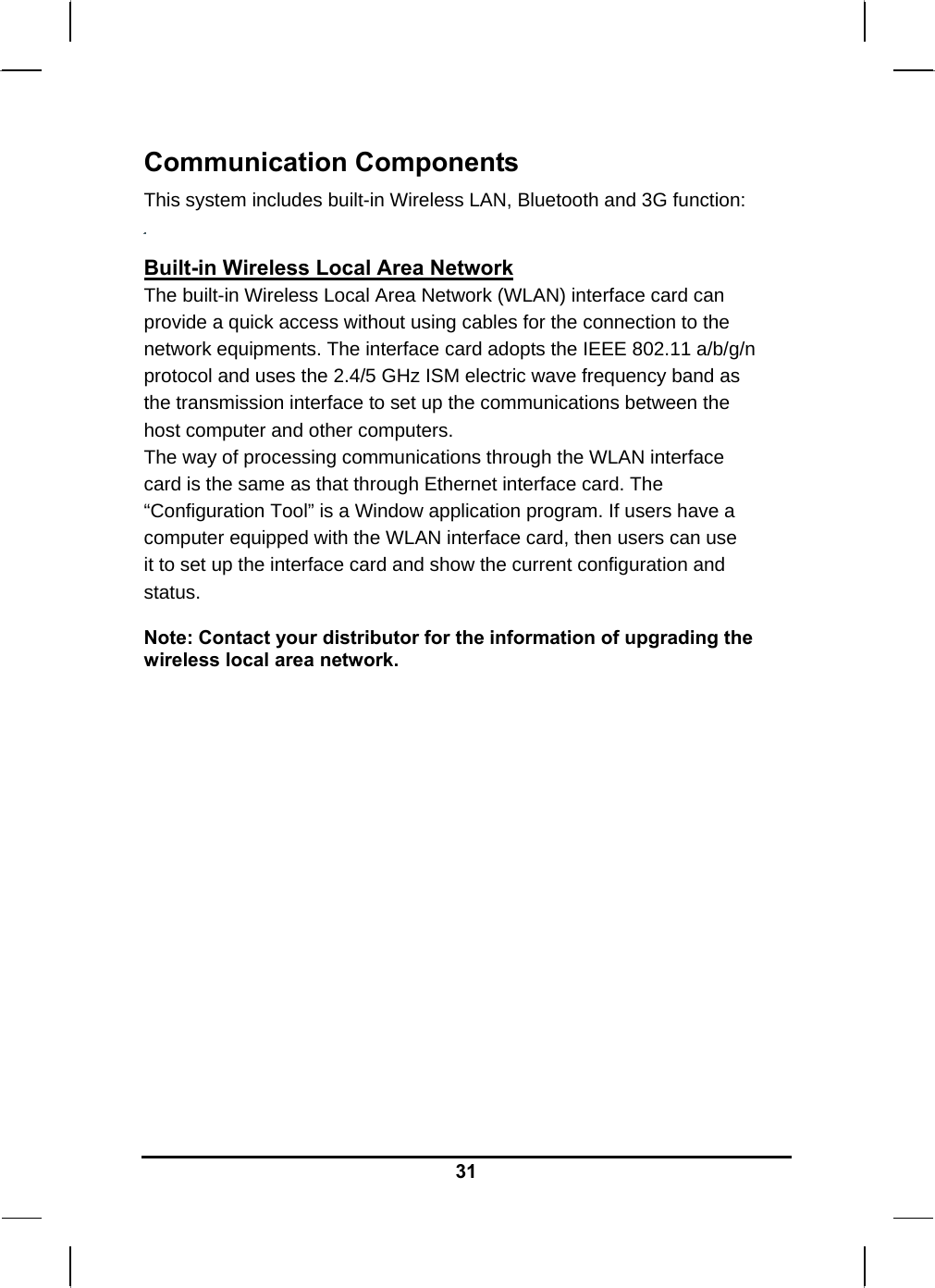   31Communication Components This system includes built-in Wireless LAN, Bluetooth and 3G function:   Built-in Wireless Local Area Network The built-in Wireless Local Area Network (WLAN) interface card can provide a quick access without using cables for the connection to the network equipments. The interface card adopts the IEEE 802.11 a/b/g/n protocol and uses the 2.4/5 GHz ISM electric wave frequency band as the transmission interface to set up the communications between the host computer and other computers. The way of processing communications through the WLAN interface card is the same as that through Ethernet interface card. The “Configuration Tool” is a Window application program. If users have a computer equipped with the WLAN interface card, then users can use it to set up the interface card and show the current configuration and status.  Note: Contact your distributor for the information of upgrading the wireless local area network.                     
