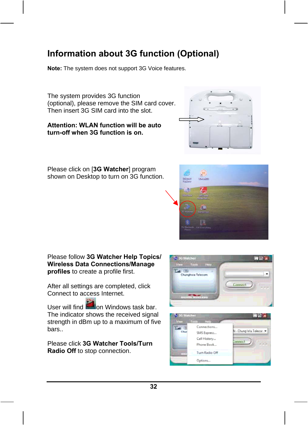   32Information about 3G function (Optional)  Note: The system does not support 3G Voice features.   The system provides 3G function (optional), please remove the SIM card cover.  Then insert 3G SIM card into the slot.  Attention: WLAN function will be auto turn-off when 3G function is on.     Please click on [3G Watcher] program  shown on Desktop to turn on 3G function.            Please follow 3G Watcher Help Topics/ Wireless Data Connections/Manage profiles to create a profile first.  After all settings are completed, click Connect to access Internet. User will find  on Windows task bar. The indicator shows the received signal strength in dBm up to a maximum of five bars..  Please click 3G Watcher Tools/Turn Radio Off to stop connection.   