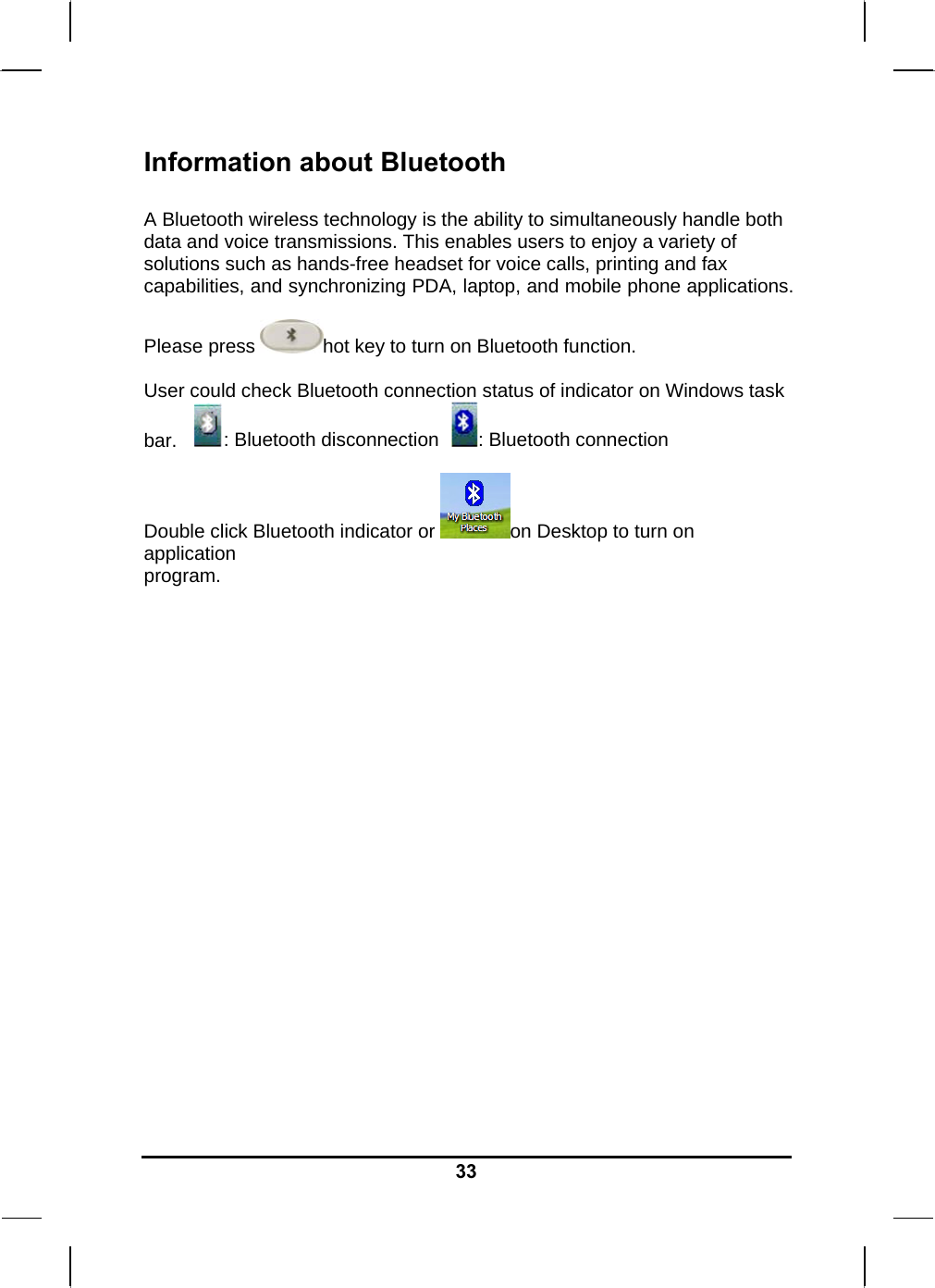   33Information about Bluetooth  A Bluetooth wireless technology is the ability to simultaneously handle both data and voice transmissions. This enables users to enjoy a variety of solutions such as hands-free headset for voice calls, printing and fax capabilities, and synchronizing PDA, laptop, and mobile phone applications.  Please press  hot key to turn on Bluetooth function.  User could check Bluetooth connection status of indicator on Windows task bar.    : Bluetooth disconnection   : Bluetooth connection  Double click Bluetooth indicator or  on Desktop to turn on application program.