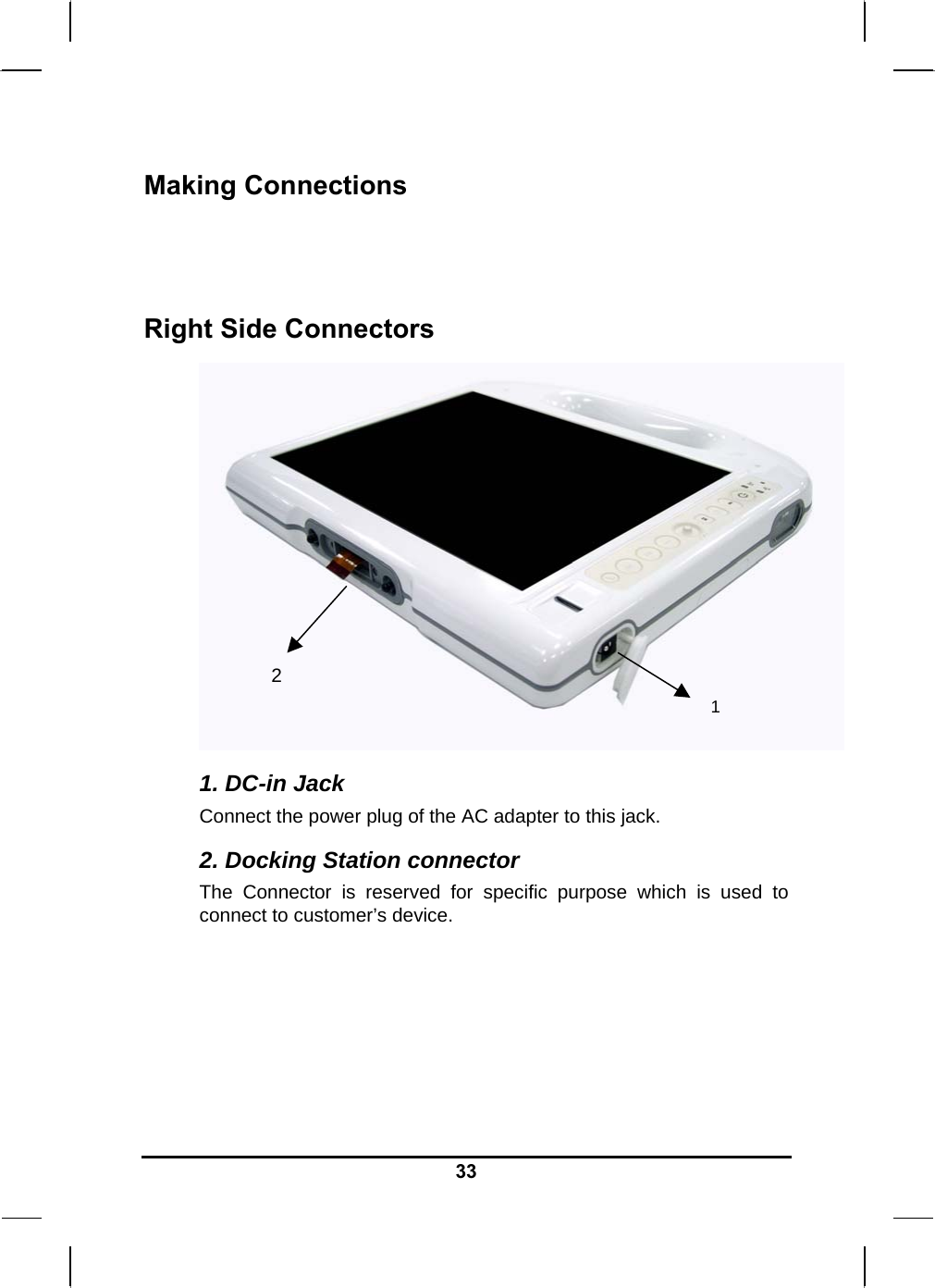   33Making Connections   Right Side Connectors  1. DC-in Jack Connect the power plug of the AC adapter to this jack. 2. Docking Station connector  The Connector is reserved for specific purpose which is used to connect to customer’s device.    1  2 