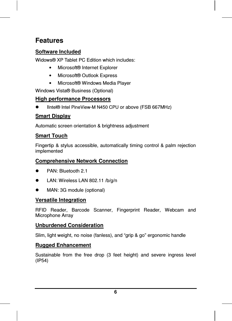     6 Features Software Included Widows® XP Tablet PC Edition which includes: •  Microsoft® Internet Explorer •  Microsoft® Outlook Express •  Microsoft® Windows Media Player Windows Vista® Business (Optional) High performance Processors   IIntel® Intel PineView-M N450 CPU or above (FSB 667MHz) Smart Display Automatic screen orientation &amp; brightness adjustment Smart Touch Fingertip &amp; stylus accessible, automatically timing control &amp; palm rejection implemented Comprehensive Network Connection   PAN: Bluetooth 2.1   LAN: Wireless LAN 802.11 /b/g/n   MAN: 3G module (optional) Versatile Integration RFID  Reader,  Barcode  Scanner,  Fingerprint  Reader,  Webcam  and Microphone Array Unburdened Consideration Slim, light weight, no noise (fanless), and “grip &amp; go” ergonomic handle Rugged Enhancement Sustainable  from  the  free  drop  (3  feet  height)  and  severe  ingress  level (IP54)  