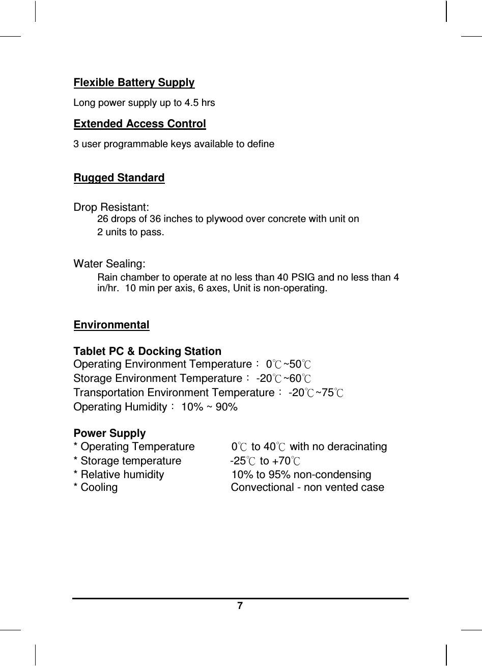   7 Flexible Battery Supply Long power supply up to 4.5 hrs Extended Access Control 3 user programmable keys available to define  Rugged Standard   Drop Resistant:  26 drops of 36 inches to plywood over concrete with unit on  2 units to pass.    Water Sealing: Rain chamber to operate at no less than 40 PSIG and no less than 4 in/hr.  10 min per axis, 6 axes, Unit is non-operating.    Environmental  Tablet PC &amp; Docking Station Operating Environment Temperature： 0℃~50℃ Storage Environment Temperature： -20℃~60℃ Transportation Environment Temperature： -20℃~75℃ Operating Humidity： 10% ~ 90%  Power Supply * Operating Temperature            0℃ to 40℃ with no deracinating * Storage temperature                -25℃ to +70℃ * Relative humidity                      10% to 95% non-condensing * Cooling                                     Convectional - non vented case    