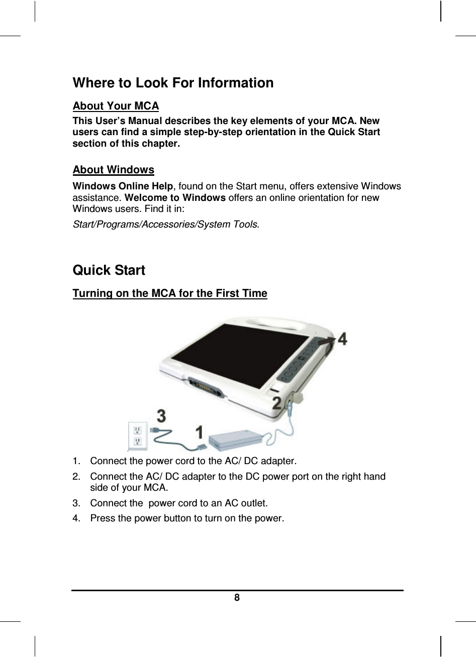     8 Where to Look For Information About Your MCA This User’s Manual describes the key elements of your MCA. New users can find a simple step-by-step orientation in the Quick Start section of this chapter.  About Windows Windows Online Help, found on the Start menu, offers extensive Windows assistance. Welcome to Windows offers an online orientation for new Windows users. Find it in: Start/Programs/Accessories/System Tools.     Quick Start Turning on the MCA for the First Time   1.  Connect the power cord to the AC/ DC adapter. 2.  Connect the AC/ DC adapter to the DC power port on the right hand side of your MCA. 3.  Connect the  power cord to an AC outlet. 4.  Press the power button to turn on the power.    