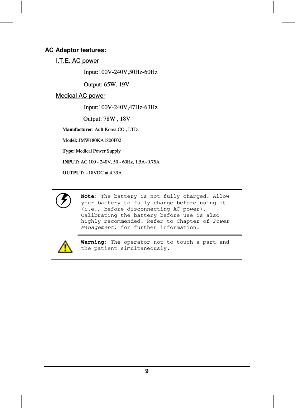   9 AC Adaptor features: I.T.E. AC power Input:100V-240V,50Hz-60Hz Output: 65W, 19V Medical AC power Input:100V-240V,47Hz-63Hz Output: 78W , 18V Manufacturer: Ault Korea CO., LTD. Model: JMW180KA1800F02  Type: Medical Power Supply INPUT: AC 100 - 240V, 50 - 60Hz, 1.5A~0.75A OUTPUT: +18VDC at 4.33A   Note: The battery is not fully charged. Allow your battery to fully charge before using it (i.e., before disconnecting AC power). Calibrating the battery before use is also highly recommended. Refer to Chapter of Power Management, for further information.  Warning: The operator not to touch a part and the patient simultaneously.      