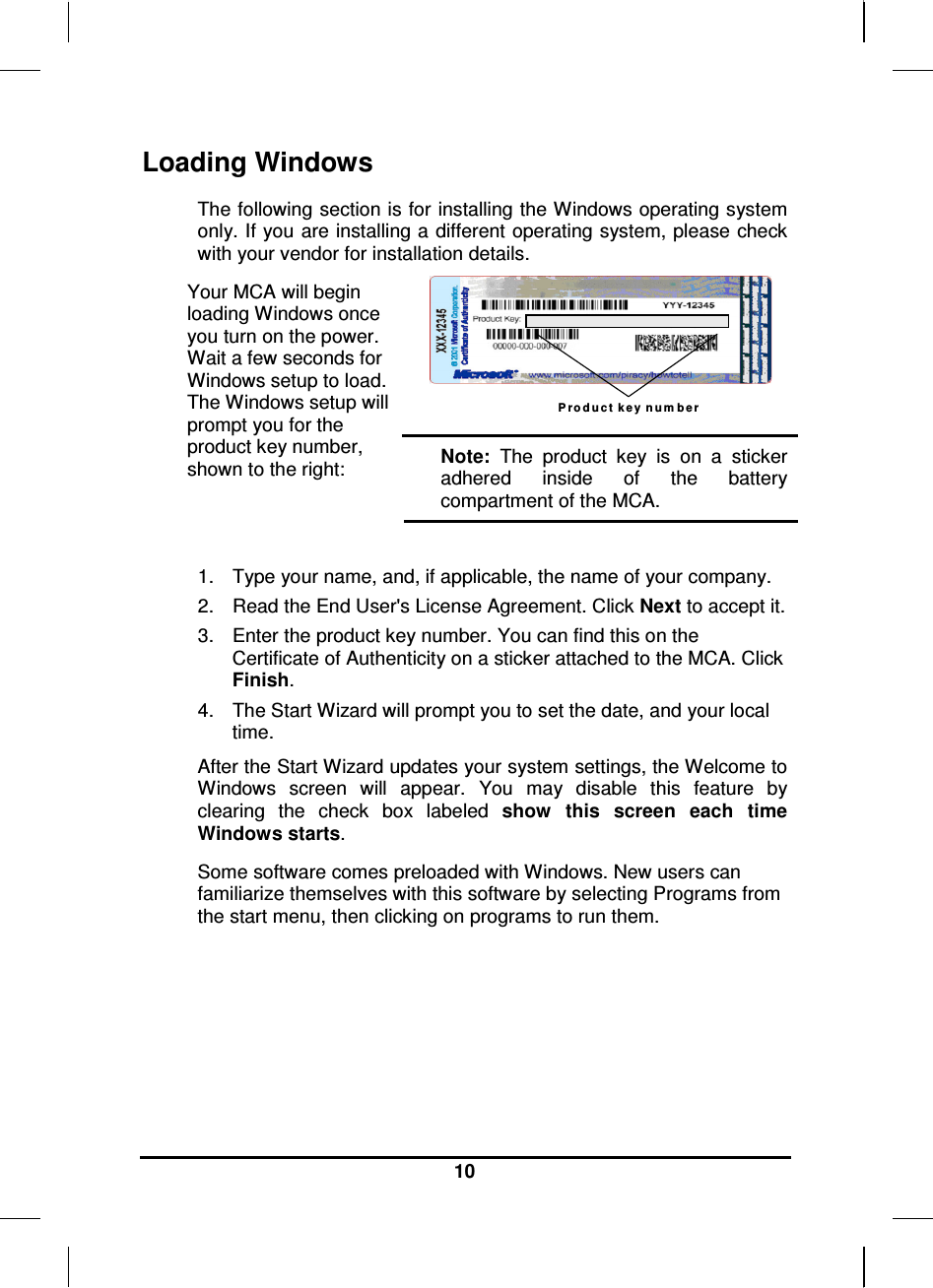     10 Loading Windows  The following section is for installing the Windows operating system only. If you are installing a different operating system, please check with your vendor for installation details. P ro d u c t  k e y  n u m b e r  Your MCA will begin loading Windows once you turn on the power. Wait a few seconds for Windows setup to load. The Windows setup will prompt you for the product key number, shown to the right:  Note:  The  product  key  is  on  a  sticker adhered  inside  of  the  battery compartment of the MCA.  1.  Type your name, and, if applicable, the name of your company. 2.  Read the End User&apos;s License Agreement. Click Next to accept it. 3.  Enter the product key number. You can find this on the Certificate of Authenticity on a sticker attached to the MCA. Click Finish. 4.  The Start Wizard will prompt you to set the date, and your local time.  After the Start Wizard updates your system settings, the Welcome to Windows  screen  will  appear.  You  may  disable  this  feature  by clearing  the  check  box  labeled  show  this  screen  each  time Windows starts.  Some software comes preloaded with Windows. New users can familiarize themselves with this software by selecting Programs from the start menu, then clicking on programs to run them.   