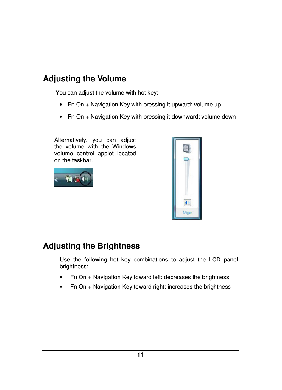   11   Adjusting the Volume You can adjust the volume with hot key: •  Fn On + Navigation Key with pressing it upward: volume up •  Fn On + Navigation Key with pressing it downward: volume down  Alternatively,  you  can  adjust the  volume  with  the  Windows volume  control  applet  located on the taskbar.     Adjusting the Brightness Use  the  following  hot  key  combinations  to  adjust  the  LCD  panel brightness: •  Fn On + Navigation Key toward left: decreases the brightness •  Fn On + Navigation Key toward right: increases the brightness    