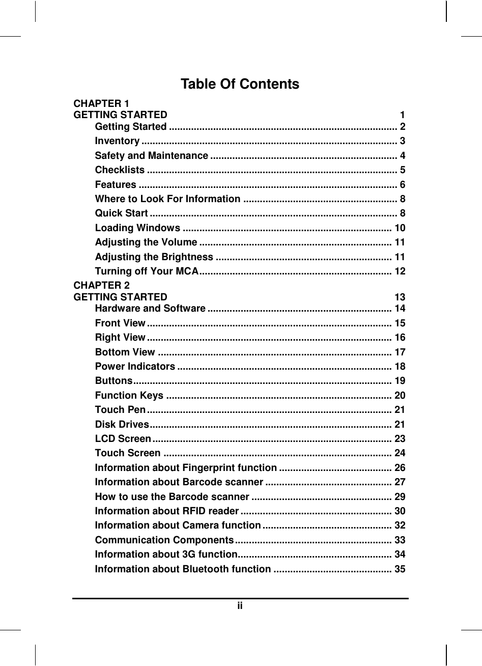     ii Table Of Contents CHAPTER 1   GETTING STARTED  1 Getting Started ................................................................................... 2 Inventory ............................................................................................. 3 Safety and Maintenance .................................................................... 4 Checklists ........................................................................................... 5 Features .............................................................................................. 6 Where to Look For Information ........................................................ 8 Quick Start .......................................................................................... 8 Loading Windows ............................................................................ 10 Adjusting the Volume ...................................................................... 11 Adjusting the Brightness ................................................................ 11 Turning off Your MCA...................................................................... 12 CHAPTER 2   GETTING STARTED  13 Hardware and Software ................................................................... 14 Front View ......................................................................................... 15 Right View ......................................................................................... 16 Bottom View ..................................................................................... 17 Power Indicators .............................................................................. 18 Buttons.............................................................................................. 19 Function Keys .................................................................................. 20 Touch Pen ......................................................................................... 21 Disk Drives........................................................................................ 21 LCD Screen ....................................................................................... 23 Touch Screen ................................................................................... 24 Information about Fingerprint function ......................................... 26 Information about Barcode scanner .............................................. 27 How to use the Barcode scanner ................................................... 29 Information about RFID reader ....................................................... 30 Information about Camera function ............................................... 32 Communication Components ......................................................... 33 Information about 3G function........................................................ 34 Information about Bluetooth function ........................................... 35 