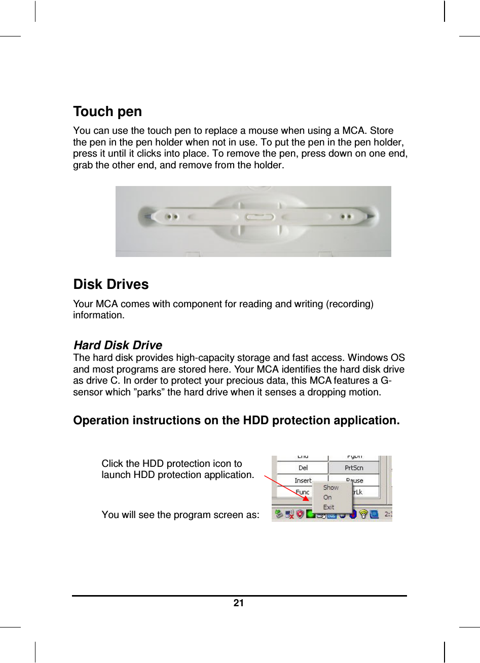   21  Touch pen You can use the touch pen to replace a mouse when using a MCA. Store the pen in the pen holder when not in use. To put the pen in the pen holder, press it until it clicks into place. To remove the pen, press down on one end, grab the other end, and remove from the holder.    Disk Drives Your MCA comes with component for reading and writing (recording) information.  Hard Disk Drive The hard disk provides high-capacity storage and fast access. Windows OS and most programs are stored here. Your MCA identifies the hard disk drive as drive C. In order to protect your precious data, this MCA features a G-sensor which ”parks” the hard drive when it senses a dropping motion.   Operation instructions on the HDD protection application.  Click the HDD protection icon to launch HDD protection application.   You will see the program screen as:    