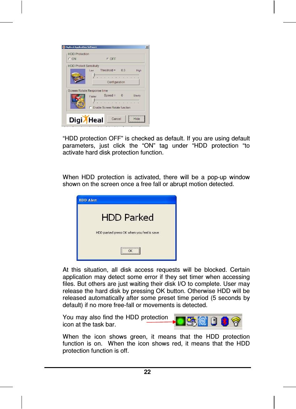     22        “HDD protection OFF” is checked as default. If you are using default parameters,  just  click  the  “ON”  tag  under  “HDD  protection  “to activate hard disk protection function.  When  HDD  protection  is  activated,  there  will  be  a  pop-up  window shown on the screen once a free fall or abrupt motion detected.  At  this  situation,  all  disk  access  requests  will  be  blocked.  Certain application  may detect  some error  if they set timer when accessing files. But others are just waiting their disk I/O to complete. User may release the hard disk by pressing OK button. Otherwise HDD will be released automatically after some preset time period (5 seconds by default) if no more free-fall or movements is detected. You may also find the HDD protection icon at the task bar.  When  the  icon  shows  green,  it  means  that  the  HDD  protection function  is  on.    When  the  icon  shows  red,  it  means  that  the  HDD protection function is off. 