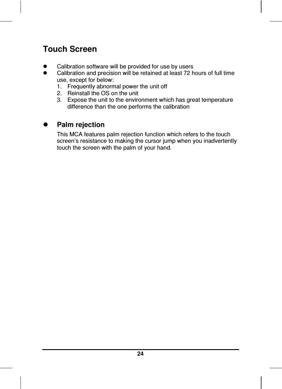     24 Touch Screen    Calibration software will be provided for use by users   Calibration and precision will be retained at least 72 hours of full time use, except for below: 1.  Frequently abnormal power the unit off 2.  Reinstall the OS on the unit 3.  Expose the unit to the environment which has great temperature difference than the one performs the calibration   Palm rejection This MCA features palm rejection function which refers to the touch screen’s resistance to making the cursor jump when you inadvertently touch the screen with the palm of your hand.                      