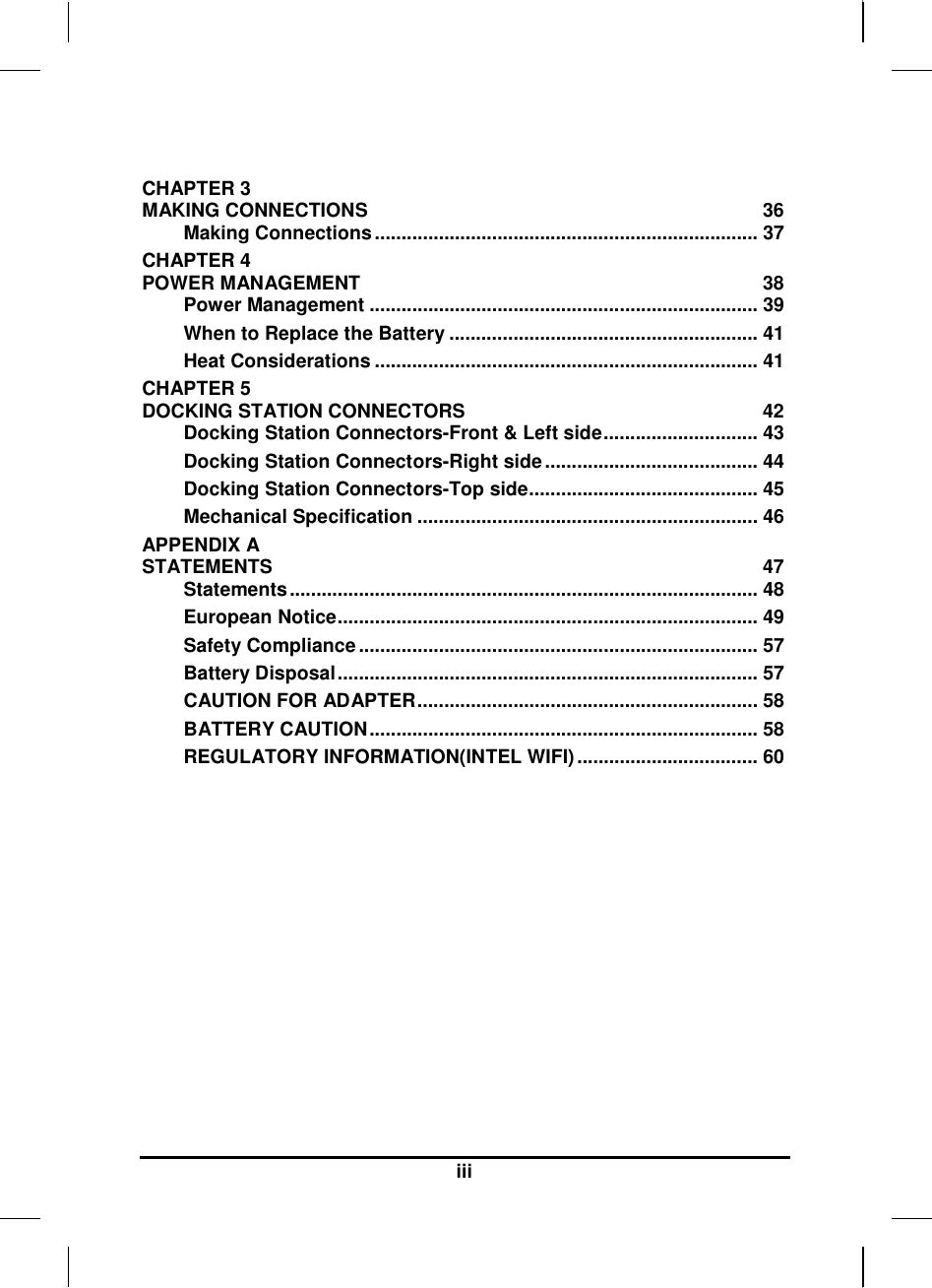  iii  CHAPTER 3   MAKING CONNECTIONS  36 Making Connections ........................................................................ 37 CHAPTER 4   POWER MANAGEMENT  38 Power Management ......................................................................... 39 When to Replace the Battery .......................................................... 41 Heat Considerations ........................................................................ 41 CHAPTER 5   DOCKING STATION CONNECTORS  42 Docking Station Connectors-Front &amp; Left side............................. 43 Docking Station Connectors-Right side ........................................ 44 Docking Station Connectors-Top side........................................... 45 Mechanical Specification ................................................................ 46 APPENDIX A   STATEMENTS  47 Statements ........................................................................................ 48 European Notice............................................................................... 49 Safety Compliance ........................................................................... 57 Battery Disposal............................................................................... 57 CAUTION FOR ADAPTER................................................................ 58 BATTERY CAUTION......................................................................... 58 REGULATORY INFORMATION(INTEL WIFI) .................................. 60      