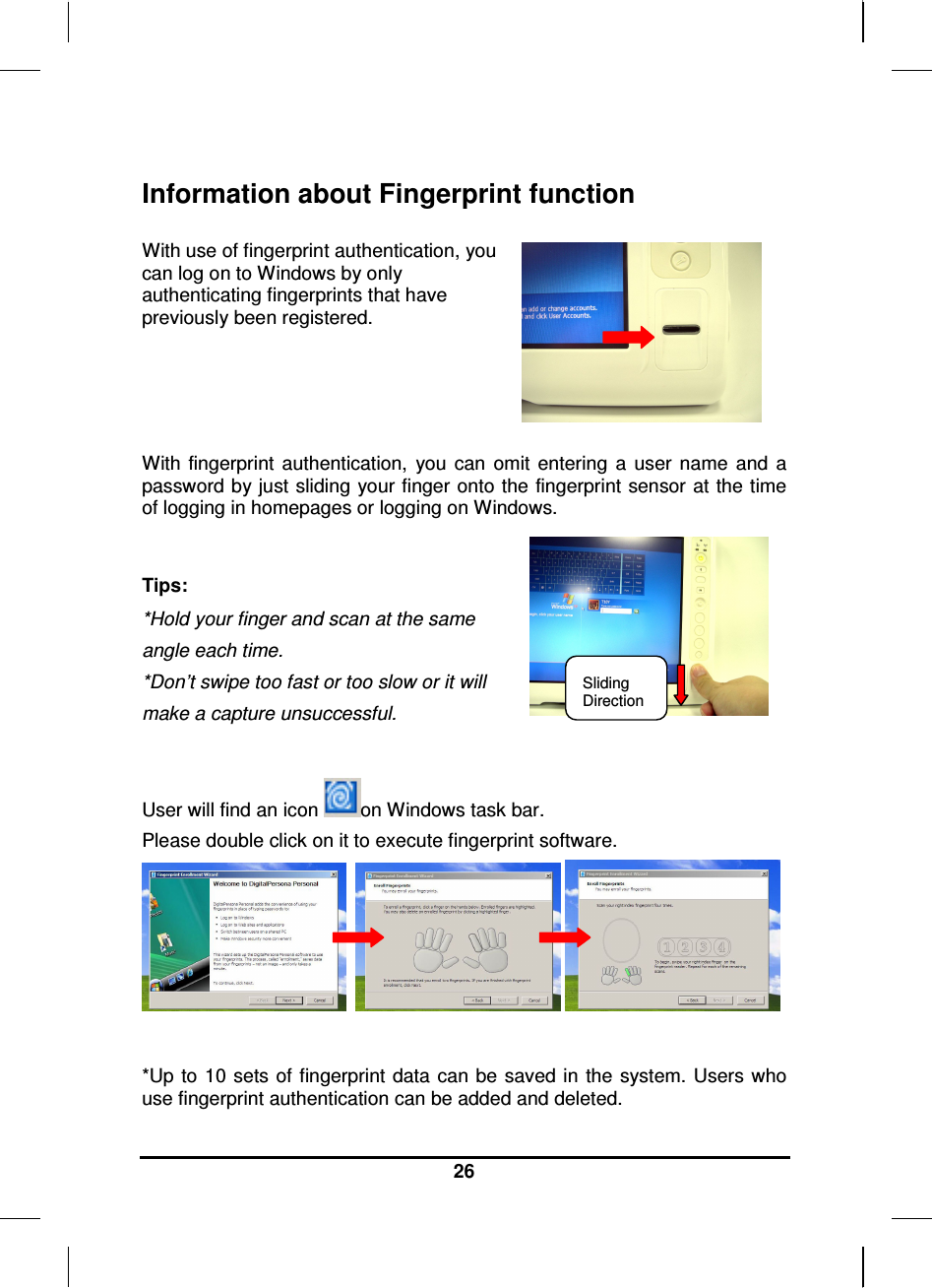     26  Information about Fingerprint function  With use of fingerprint authentication, you can log on to Windows by only authenticating fingerprints that have previously been registered.    With fingerprint  authentication,  you  can  omit  entering  a  user  name  and  a password by just sliding  your finger onto the fingerprint sensor at the time of logging in homepages or logging on Windows.  Tips: *Hold your finger and scan at the same  angle each time. *Don’t swipe too fast or too slow or it will  make a capture unsuccessful.  User will find an icon  on Windows task bar. Please double click on it to execute fingerprint software.        *Up to  10 sets  of fingerprint data  can be saved in the system.  Users who use fingerprint authentication can be added and deleted. Sliding Direction 