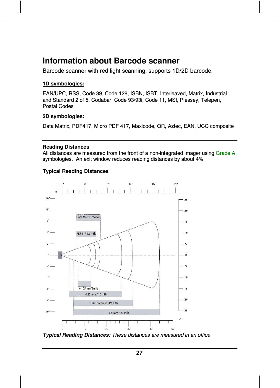   27  Information about Barcode scanner  Barcode scanner with red light scanning, supports 1D/2D barcode.   1D symbologies: EAN/UPC, RSS, Code 39, Code 128, ISBN, ISBT, Interleaved, Matrix, Industrial and Standard 2 of 5, Codabar, Code 93/93i, Code 11, MSI, Plessey, Telepen, Postal Codes 2D symbologies: Data Matrix, PDF417, Micro PDF 417, Maxicode, QR, Aztec, EAN, UCC composite  Reading Distances All distances are measured from the front of a non-integrated imager using Grade A symbologies.  An exit window reduces reading distances by about 4%.  Typical Reading Distances   Typical Reading Distances: These distances are measured in an office 