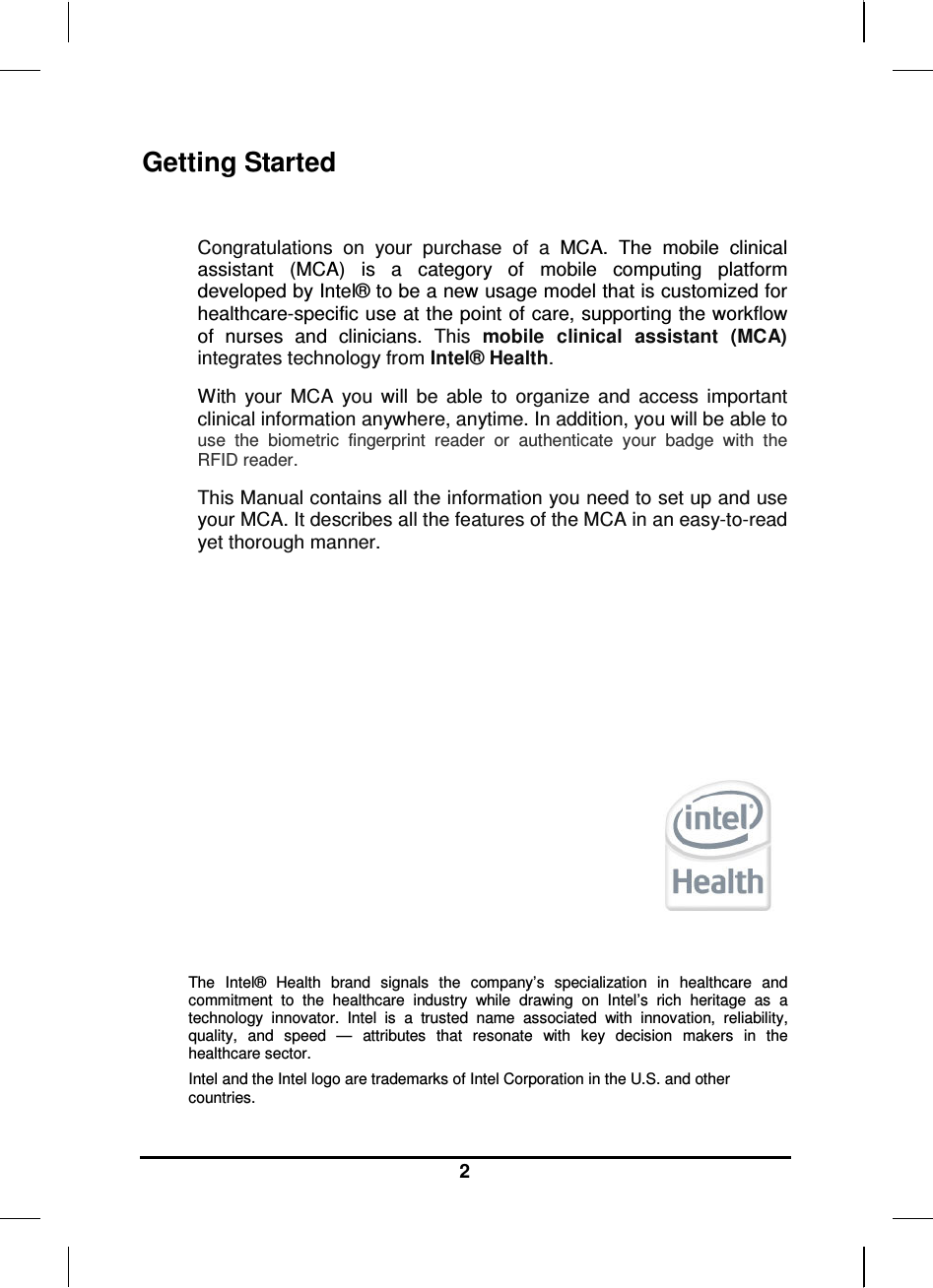     2 Getting Started  Congratulations  on  your  purchase  of  a  MCA.  The  mobile  clinical assistant  (MCA)  is  a  category  of  mobile  computing  platform developed by Intel® to be a new usage model that is customized for healthcare-specific use at the point of care, supporting the workflow of  nurses  and  clinicians.  This mobile  clinical  assistant  (MCA) integrates technology from Intel® Health. With  your  MCA  you  will  be  able  to  organize  and  access  important clinical information anywhere, anytime. In addition, you will be able to use  the  biometric  fingerprint  reader  or  authenticate  your  badge  with  the RFID reader. This Manual contains all the information you need to set up and use your MCA. It describes all the features of the MCA in an easy-to-read yet thorough manner.        The  Intel®  Health  brand  signals  the  company’s  specialization  in  healthcare  and commitment  to  the  healthcare  industry  while  drawing  on  Intel’s  rich  heritage  as  a technology  innovator.  Intel  is  a  trusted  name  associated  with  innovation,  reliability, quality,  and  speed  —  attributes  that  resonate  with  key  decision  makers  in  the healthcare sector. Intel and the Intel logo are trademarks of Intel Corporation in the U.S. and other countries. 