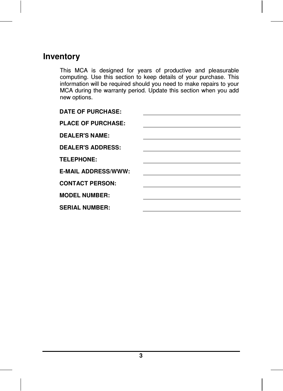   3 Inventory This  MCA  is  designed  for  years  of  productive  and  pleasurable computing.  Use  this  section  to  keep  details  of  your  purchase.  This information will be required should you need to make repairs to your MCA during the warranty period. Update this section when you add new options.  DATE OF PURCHASE:   PLACE OF PURCHASE:   DEALER&apos;S NAME:   DEALER&apos;S ADDRESS:   TELEPHONE:   E-MAIL ADDRESS/WWW:   CONTACT PERSON:   MODEL NUMBER:   SERIAL NUMBER:    