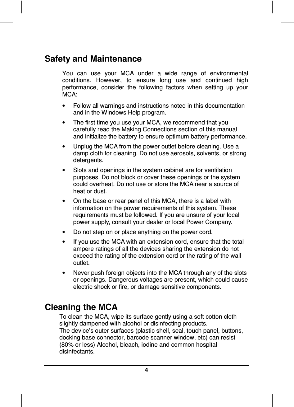     4 Safety and Maintenance You  can  use  your  MCA  under  a  wide  range  of  environmental conditions.  However,  to  ensure  long  use  and  continued  high performance,  consider  the  following  factors  when  setting  up  your MCA:  •  Follow all warnings and instructions noted in this documentation and in the Windows Help program. •  The first time you use your MCA, we recommend that you carefully read the Making Connections section of this manual and initialize the battery to ensure optimum battery performance. •  Unplug the MCA from the power outlet before cleaning. Use a damp cloth for cleaning. Do not use aerosols, solvents, or strong detergents. •  Slots and openings in the system cabinet are for ventilation purposes. Do not block or cover these openings or the system could overheat. Do not use or store the MCA near a source of heat or dust. •  On the base or rear panel of this MCA, there is a label with information on the power requirements of this system. These requirements must be followed. If you are unsure of your local power supply, consult your dealer or local Power Company. •  Do not step on or place anything on the power cord. •  If you use the MCA with an extension cord, ensure that the total ampere ratings of all the devices sharing the extension do not exceed the rating of the extension cord or the rating of the wall outlet. •  Never push foreign objects into the MCA through any of the slots or openings. Dangerous voltages are present, which could cause electric shock or fire, or damage sensitive components.   Cleaning the MCA To clean the MCA, wipe its surface gently using a soft cotton cloth slightly dampened with alcohol or disinfecting products.  The device’s outer surfaces (plastic shell, seal, touch panel, buttons, docking base connector, barcode scanner window, etc) can resist (80% or less) Alcohol, bleach, iodine and common hospital disinfectants. 