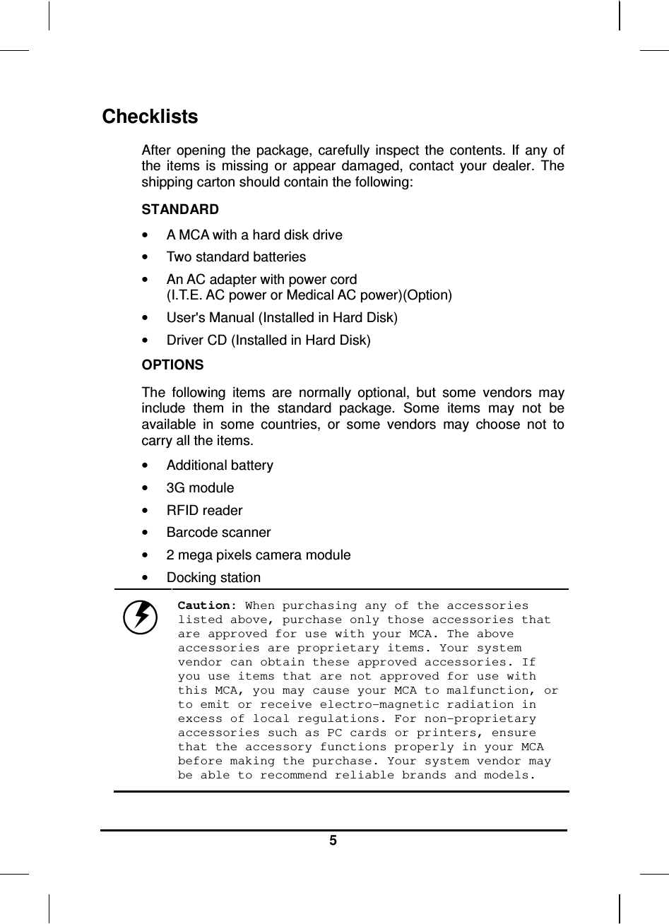   5 Checklists After  opening the  package,  carefully  inspect  the  contents.  If  any  of the  items  is  missing  or  appear  damaged,  contact  your  dealer.  The shipping carton should contain the following: STANDARD •  A MCA with a hard disk drive  •  Two standard batteries •  An AC adapter with power cord  (I.T.E. AC power or Medical AC power)(Option) •  User&apos;s Manual (Installed in Hard Disk) •  Driver CD (Installed in Hard Disk) OPTIONS The  following  items  are  normally  optional,  but  some  vendors  may include  them  in  the  standard  package.  Some  items  may  not  be available  in  some  countries,  or  some  vendors  may  choose  not  to carry all the items. •  Additional battery •  3G module •  RFID reader •  Barcode scanner •  2 mega pixels camera module •  Docking station  Caution: When purchasing any of the accessories listed above, purchase only those accessories that are approved for use with your MCA. The above accessories are proprietary items. Your system vendor can obtain these approved accessories. If you use items that are not approved for use with this MCA, you may cause your MCA to malfunction, or to emit or receive electro-magnetic radiation in excess of local regulations. For non-proprietary accessories such as PC cards or printers, ensure that the accessory functions properly in your MCA before making the purchase. Your system vendor may be able to recommend reliable brands and models. 