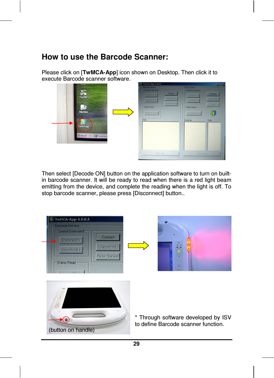   29  How to use the Barcode Scanner:  Please click on [TwMCA-App] icon shown on Desktop. Then click it to execute Barcode scanner software.         Then select [Decode ON] button on the application software to turn on built-in barcode scanner. It will be ready to read when there is a red light beam emitting from the device, and complete the reading when the light is off. To stop barcode scanner, please press [Disconnect] button..           * Through software developed by ISV to define Barcode scanner function. (button on handle) 