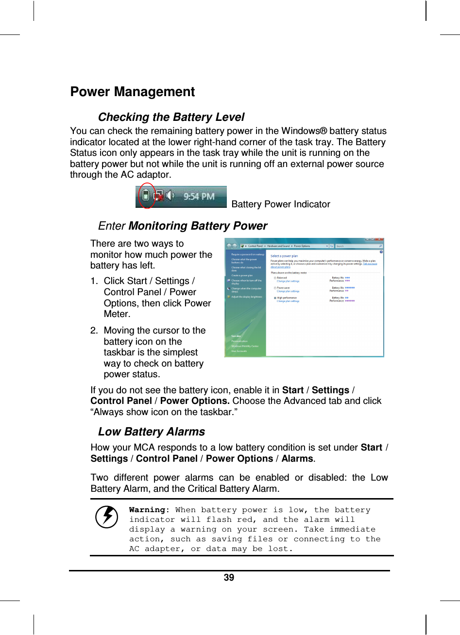   39 Power Management Checking the Battery Level You can check the remaining battery power in the Windows® battery status indicator located at the lower right-hand corner of the task tray. The Battery Status icon only appears in the task tray while the unit is running on the battery power but not while the unit is running off an external power source through the AC adaptor.                     Battery Power Indicator  Enter Monitoring Battery Power There are two ways to monitor how much power the battery has left. 1.  Click Start / Settings / Control Panel / Power Options, then click Power Meter. 2.  Moving the cursor to the battery icon on the taskbar is the simplest way to check on battery power status.   If you do not see the battery icon, enable it in Start / Settings / Control Panel / Power Options. Choose the Advanced tab and click “Always show icon on the taskbar.” Low Battery Alarms How your MCA responds to a low battery condition is set under Start / Settings / Control Panel / Power Options / Alarms.  Two  different  power  alarms  can  be  enabled  or  disabled:  the  Low Battery Alarm, and the Critical Battery Alarm.    Warning: When battery power is low, the battery indicator will flash red, and the alarm will display a warning on your screen. Take immediate action, such as saving files or connecting to the AC adapter, or data may be lost. 