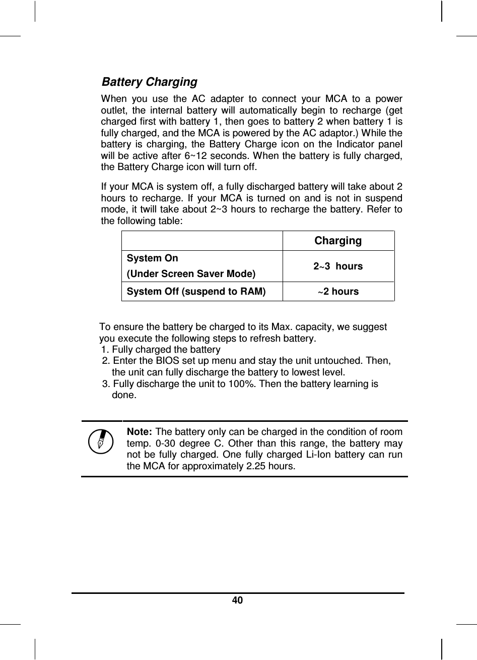     40 Battery Charging When  you  use  the  AC  adapter  to  connect  your  MCA  to  a  power outlet,  the  internal  battery  will  automatically  begin  to  recharge  (get charged first with battery 1, then goes to battery 2 when battery 1 is fully charged, and the MCA is powered by the AC adaptor.) While the battery  is  charging,  the  Battery  Charge  icon  on  the  Indicator  panel will be active after 6~12 seconds. When the battery is fully charged, the Battery Charge icon will turn off. If your MCA is system off, a fully discharged battery will take about 2 hours  to  recharge.  If  your  MCA  is  turned  on  and  is  not  in  suspend mode, it twill take about 2~3 hours to recharge the battery. Refer to the following table:    Charging System On  (Under Screen Saver Mode)  2~3  hours System Off (suspend to RAM)  ~2 hours  To ensure the battery be charged to its Max. capacity, we suggest you execute the following steps to refresh battery. 1. Fully charged the battery 2. Enter the BIOS set up menu and stay the unit untouched. Then, the unit can fully discharge the battery to lowest level. 3. Fully discharge the unit to 100%. Then the battery learning is done.   Note: The battery only can be charged in the condition of room temp.  0-30  degree  C.  Other  than  this  range,  the  battery  may not be fully charged. One  fully charged  Li-Ion  battery  can run the MCA for approximately 2.25 hours. 
