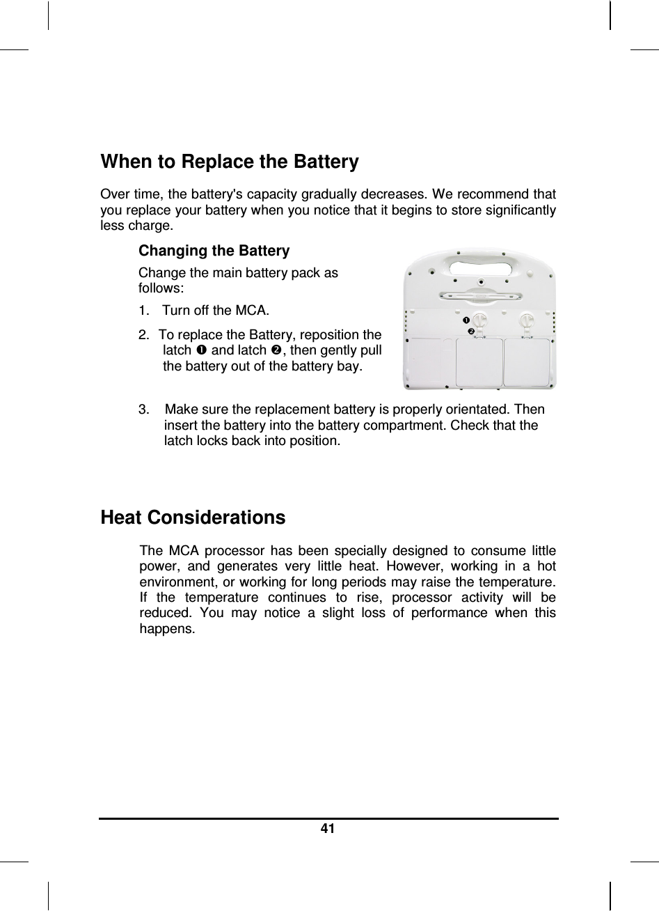   41  When to Replace the Battery Over time, the battery&apos;s capacity gradually decreases. We recommend that you replace your battery when you notice that it begins to store significantly less charge. Changing the Battery Change the main battery pack as follows: 1.   Turn off the MCA.  2.  To replace the Battery, reposition the latch  and latch , then gently pull the battery out of the battery bay.   3.    Make sure the replacement battery is properly orientated. Then insert the battery into the battery compartment. Check that the latch locks back into position.  Heat Considerations The  MCA  processor  has  been  specially  designed  to  consume  little power,  and  generates  very  little  heat.  However,  working  in  a  hot environment, or working for long periods may raise the temperature. If  the  temperature  continues  to  rise,  processor  activity  will  be reduced.  You  may  notice  a  slight  loss  of  performance  when  this happens.        