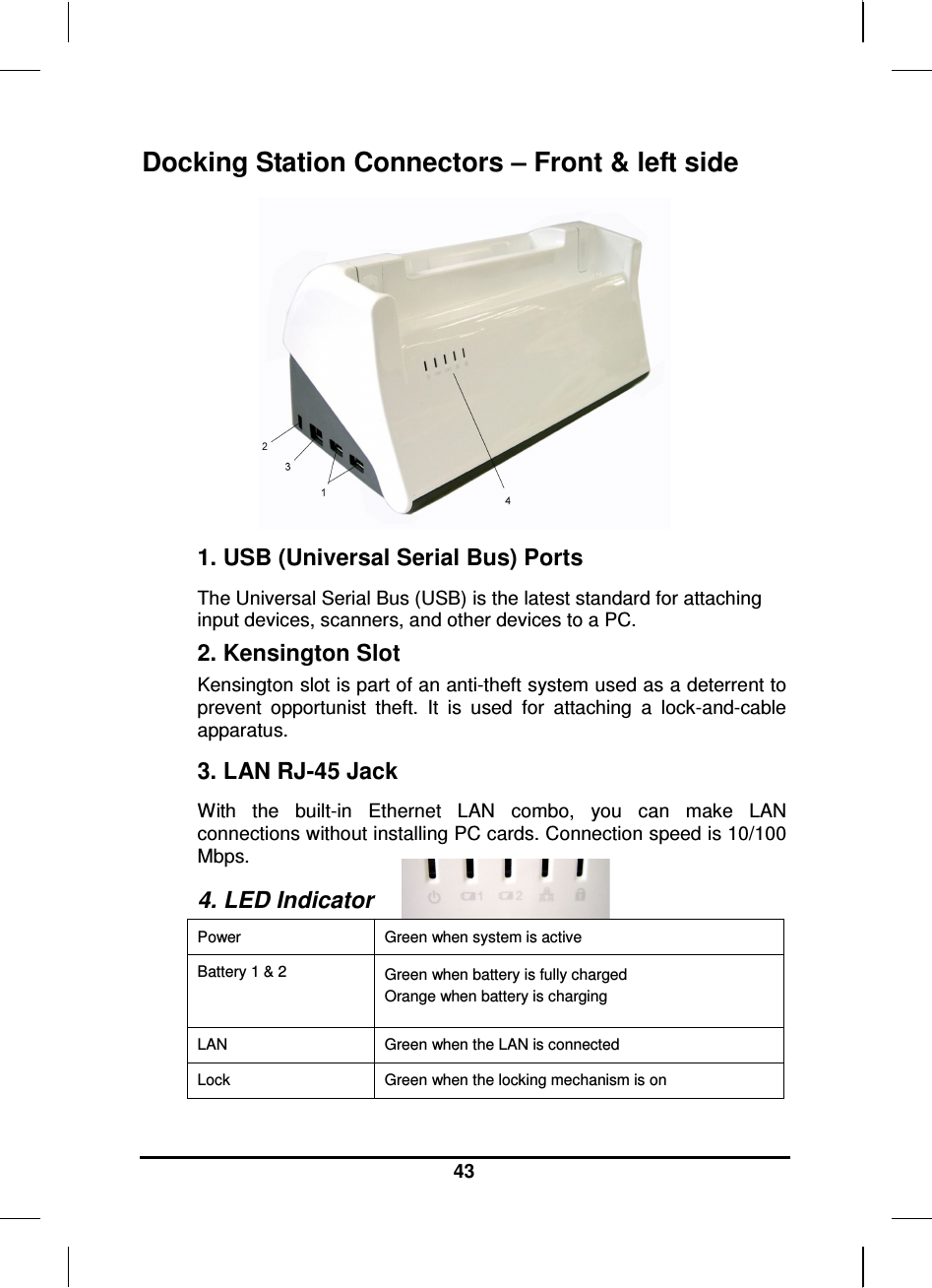   43 Docking Station Connectors – Front &amp; left side  1. USB (Universal Serial Bus) Ports The Universal Serial Bus (USB) is the latest standard for attaching input devices, scanners, and other devices to a PC.  2. Kensington Slot Kensington slot is part of an anti-theft system used as a deterrent to prevent  opportunist  theft.  It  is  used  for  attaching  a  lock-and-cable apparatus. 3. LAN RJ-45 Jack With  the  built-in  Ethernet  LAN  combo,  you  can  make  LAN connections without installing PC cards. Connection speed is 10/100 Mbps.  4. LED Indicator  Power  Green when system is active Battery 1 &amp; 2  Green when battery is fully charged Orange when battery is charging LAN  Green when the LAN is connected Lock  Green when the locking mechanism is on 