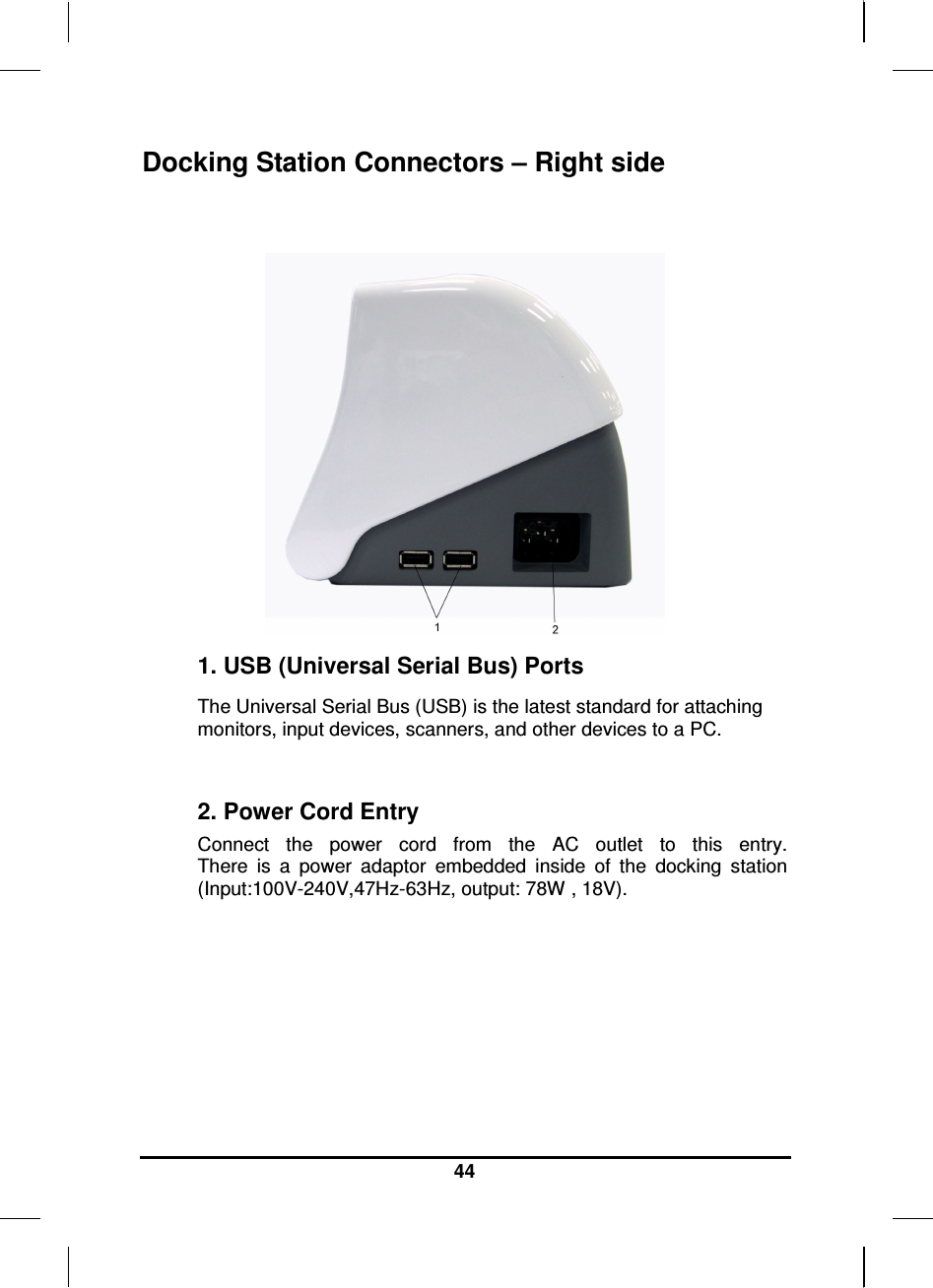     44 Docking Station Connectors – Right side    1. USB (Universal Serial Bus) Ports The Universal Serial Bus (USB) is the latest standard for attaching monitors, input devices, scanners, and other devices to a PC.  2. Power Cord Entry Connect  the  power  cord  from  the  AC  outlet  to  this  entry. There  is  a  power  adaptor  embedded  inside  of  the  docking  station (Input:100V-240V,47Hz-63Hz, output: 78W , 18V).    