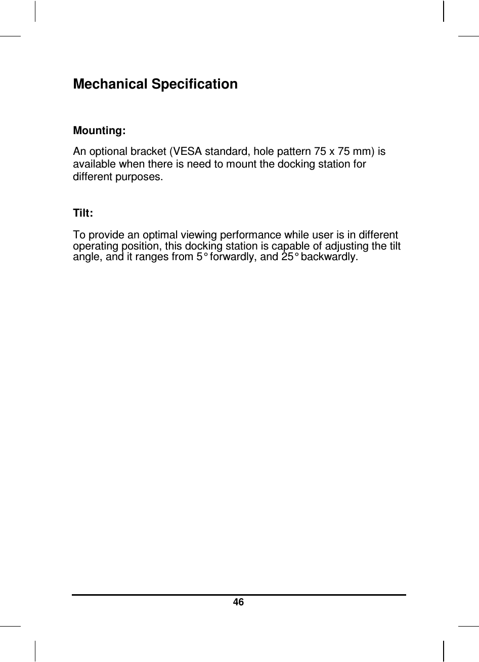     46 Mechanical Specification  Mounting: An optional bracket (VESA standard, hole pattern 75 x 75 mm) is available when there is need to mount the docking station for different purposes.  Tilt:  To provide an optimal viewing performance while user is in different operating position, this docking station is capable of adjusting the tilt angle, and it ranges from 5° forwardly, and 25° backwardly.