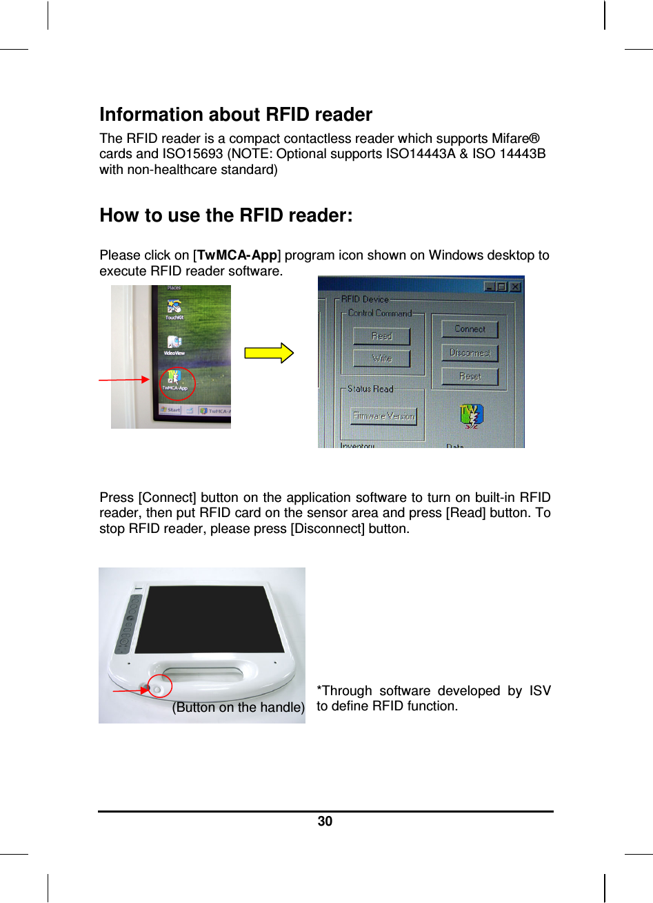     30 Information about RFID reader The RFID reader is a compact contactless reader which supports Mifare® cards and ISO15693 (NOTE: Optional supports ISO14443A &amp; ISO 14443B with non-healthcare standard)  How to use the RFID reader:  Please click on [TwMCA-App] program icon shown on Windows desktop to execute RFID reader software.         Press [Connect] button on the application software to turn on built-in RFID reader, then put RFID card on the sensor area and press [Read] button. To stop RFID reader, please press [Disconnect] button.      *Through  software  developed  by  ISV to define RFID function.   (Button on the handle) 