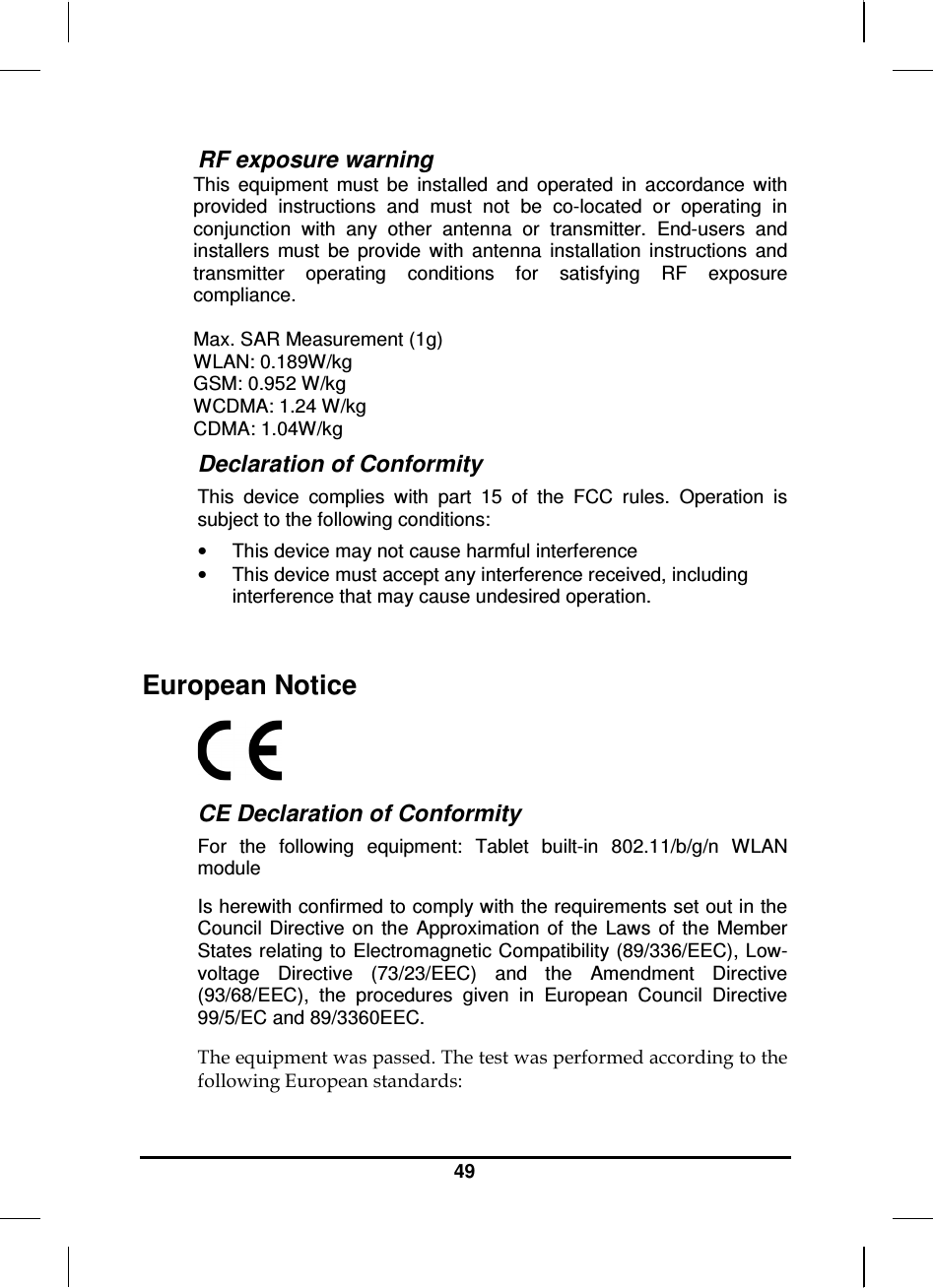   49 RF exposure warning This  equipment  must  be  installed  and  operated  in  accordance  with provided  instructions  and  must  not  be  co-located  or  operating  in conjunction  with  any  other  antenna  or  transmitter.  End-users  and installers  must  be  provide  with  antenna  installation  instructions  and transmitter  operating  conditions  for  satisfying  RF  exposure compliance.   Max. SAR Measurement (1g) WLAN: 0.189W/kg GSM: 0.952 W/kg WCDMA: 1.24 W/kg CDMA: 1.04W/kg Declaration of Conformity This  device  complies  with  part  15  of  the  FCC  rules.  Operation  is subject to the following conditions: •  This device may not cause harmful interference  •  This device must accept any interference received, including interference that may cause undesired operation.  European Notice   CE Declaration of Conformity For  the  following  equipment:  Tablet  built-in  802.11/b/g/n  WLAN module Is herewith confirmed to comply with the requirements set out in the Council  Directive  on  the  Approximation  of  the  Laws  of  the  Member States relating to Electromagnetic Compatibility (89/336/EEC), Low-voltage  Directive  (73/23/EEC)  and  the  Amendment  Directive (93/68/EEC),  the  procedures  given  in  European  Council  Directive 99/5/EC and 89/3360EEC.  The equipment was passed. The test was performed according to the following European standards: 