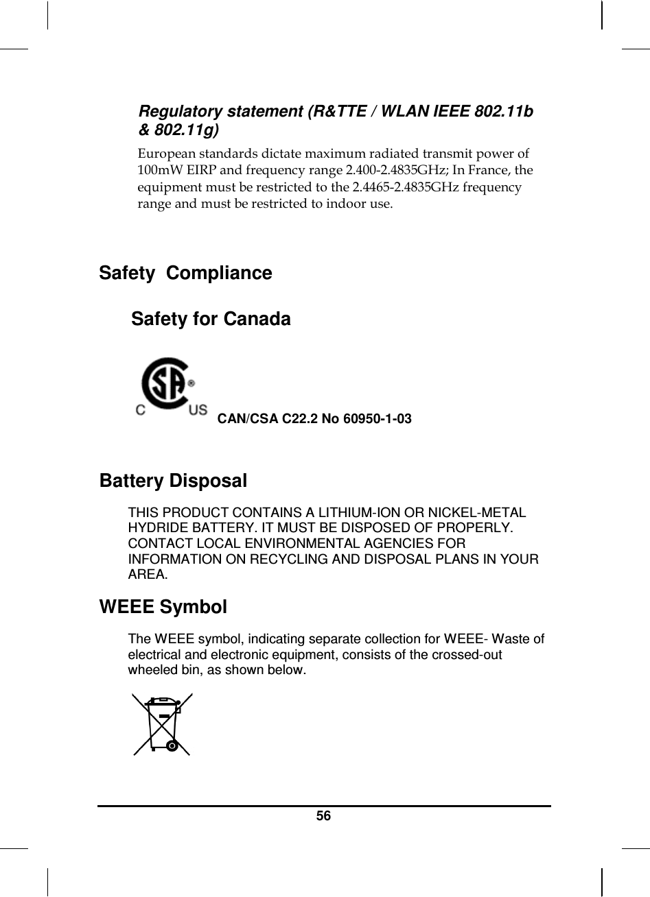     56 Regulatory statement (R&amp;TTE / WLAN IEEE 802.11b &amp; 802.11g) European standards dictate maximum radiated transmit power of 100mW EIRP and frequency range 2.400-2.4835GHz; In France, the equipment must be restricted to the 2.4465-2.4835GHz frequency range and must be restricted to indoor use.  Safety  Compliance Safety for Canada  CAN/CSA C22.2 No 60950-1-03  Battery Disposal THIS PRODUCT CONTAINS A LITHIUM-ION OR NICKEL-METAL HYDRIDE BATTERY. IT MUST BE DISPOSED OF PROPERLY. CONTACT LOCAL ENVIRONMENTAL AGENCIES FOR INFORMATION ON RECYCLING AND DISPOSAL PLANS IN YOUR AREA. WEEE Symbol The WEEE symbol, indicating separate collection for WEEE- Waste of electrical and electronic equipment, consists of the crossed-out wheeled bin, as shown below.  