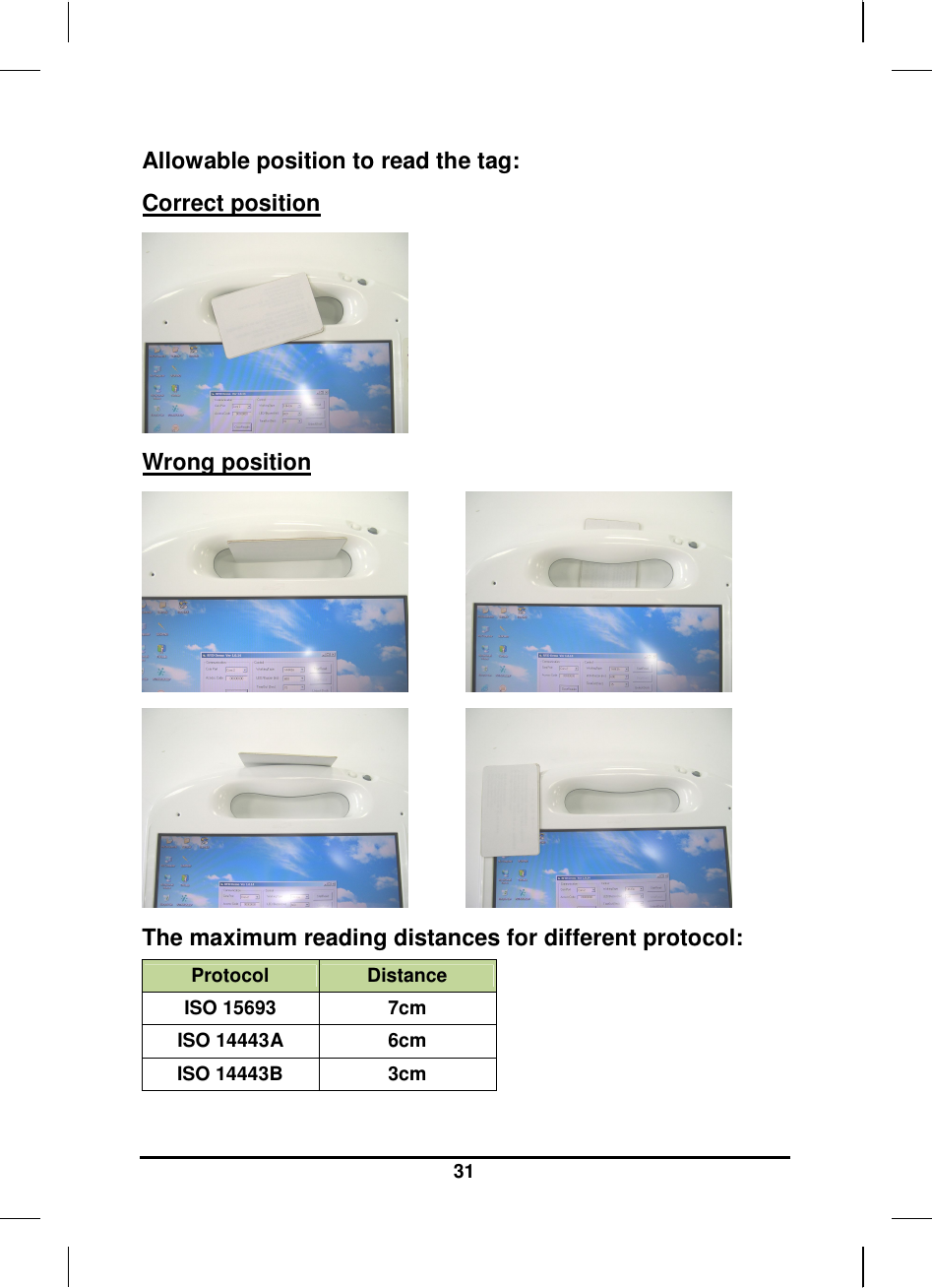   31 Allowable position to read the tag: Correct position         Wrong position                          The maximum reading distances for different protocol: Protocol  Distance ISO 15693  7cm ISO 14443A  6cm ISO 14443B  3cm  