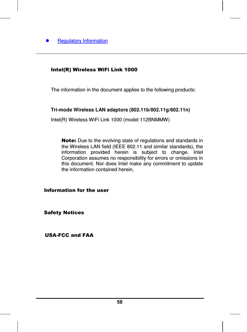     58   Regulatory Information    Intel(R) Wireless WiFi Link 1000   The information in the document applies to the following products:  Tri-mode Wireless LAN adaptors (802.11b/802.11g/802.11n) Intel(R) Wireless WiFi Link 1000 (model 112BNMMW)  Note: Due to the evolving state of regulations and standards in the Wireless LAN field (IEEE 802.11 and similar standards), the information  provided  herein  is  subject  to  change.  Intel Corporation assumes no responsibility for errors or omissions in this document. Nor does Intel make any commitment to update the information contained herein,  Information for the user  Safety Notices   USA-FCC and FAA      