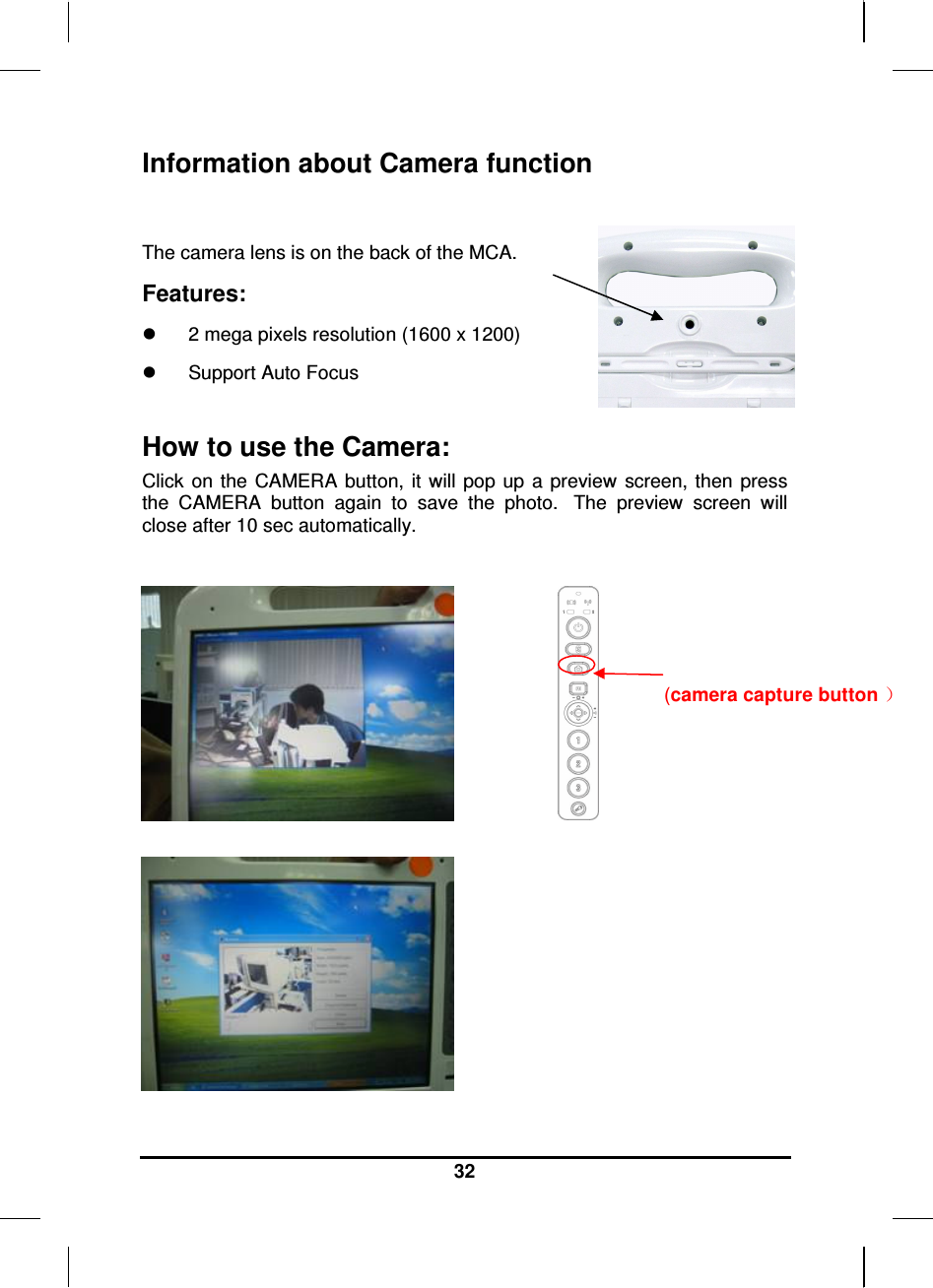     32 Information about Camera function  The camera lens is on the back of the MCA. Features:   2 mega pixels resolution (1600 x 1200)   Support Auto Focus  How to use the Camera: Click  on the  CAMERA  button,  it  will  pop up  a  preview  screen, then  press the  CAMERA  button  again  to  save  the  photo.   The  preview  screen  will close after 10 sec automatically.             (camera capture button ）  