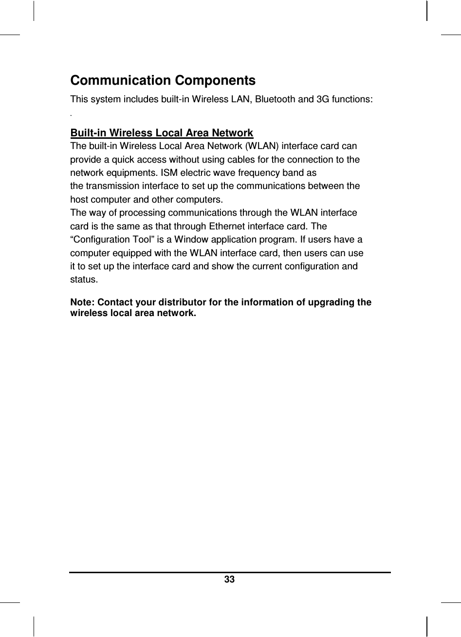   33 Communication Components This system includes built-in Wireless LAN, Bluetooth and 3G functions:   Built-in Wireless Local Area Network The built-in Wireless Local Area Network (WLAN) interface card can provide a quick access without using cables for the connection to the network equipments. ISM electric wave frequency band as the transmission interface to set up the communications between the host computer and other computers. The way of processing communications through the WLAN interface card is the same as that through Ethernet interface card. The “Configuration Tool” is a Window application program. If users have a computer equipped with the WLAN interface card, then users can use it to set up the interface card and show the current configuration and status.  Note: Contact your distributor for the information of upgrading the wireless local area network.                      