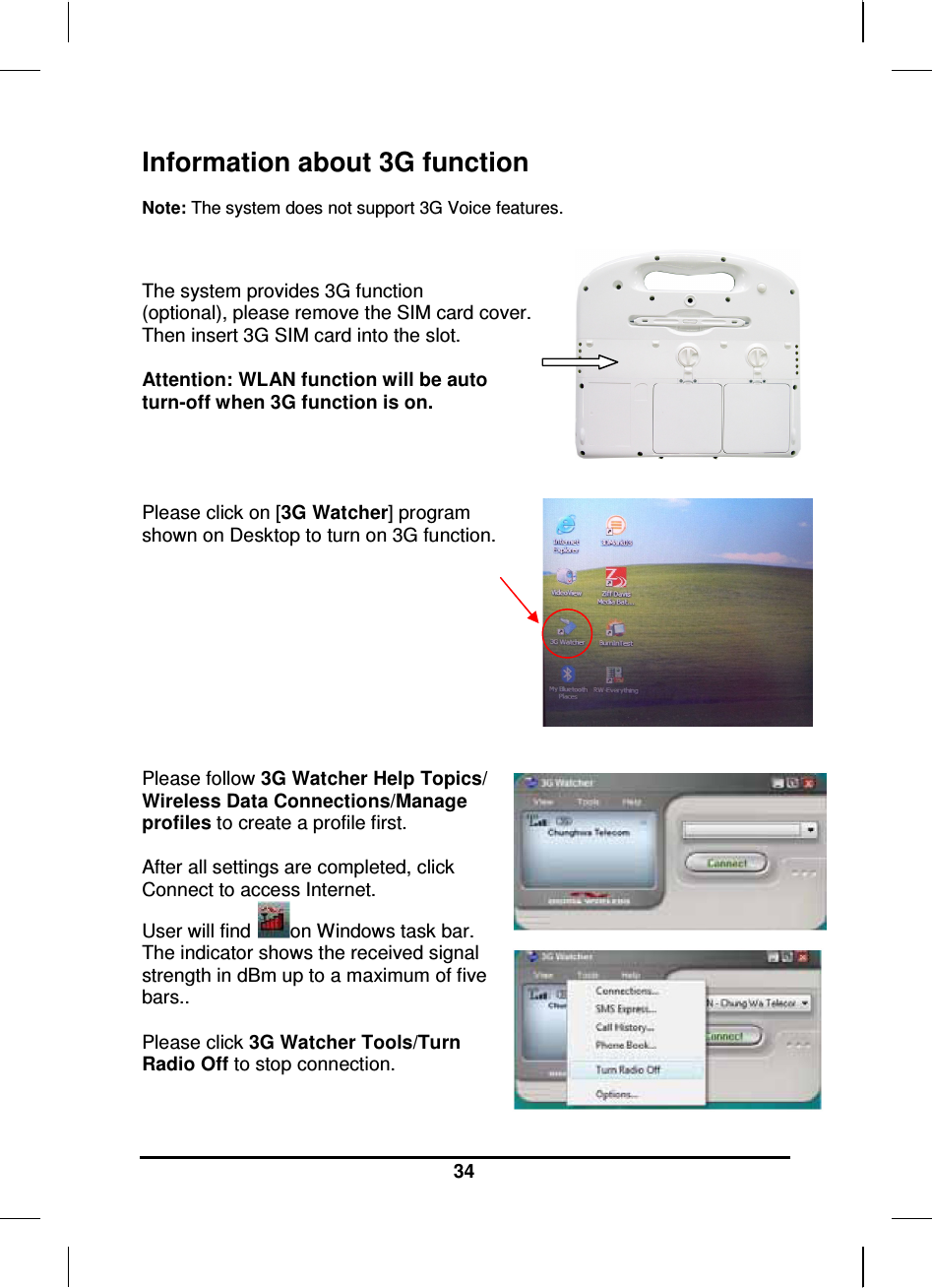     34 Information about 3G function   Note: The system does not support 3G Voice features.   The system provides 3G function (optional), please remove the SIM card cover.  Then insert 3G SIM card into the slot.  Attention: WLAN function will be auto turn-off when 3G function is on.     Please click on [3G Watcher] program  shown on Desktop to turn on 3G function.            Please follow 3G Watcher Help Topics/ Wireless Data Connections/Manage profiles to create a profile first.  After all settings are completed, click Connect to access Internet. User will find  on Windows task bar. The indicator shows the received signal strength in dBm up to a maximum of five bars..  Please click 3G Watcher Tools/Turn Radio Off to stop connection.   