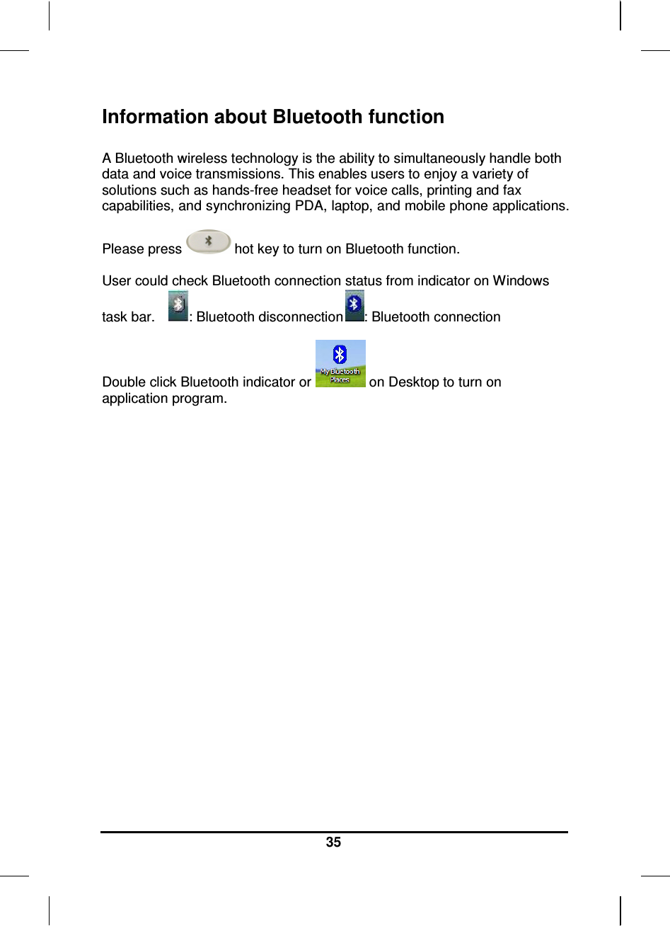   35 Information about Bluetooth function  A Bluetooth wireless technology is the ability to simultaneously handle both data and voice transmissions. This enables users to enjoy a variety of solutions such as hands-free headset for voice calls, printing and fax capabilities, and synchronizing PDA, laptop, and mobile phone applications.  Please press   hot key to turn on Bluetooth function.  User could check Bluetooth connection status from indicator on Windows task bar.    : Bluetooth disconnection : Bluetooth connection  Double click Bluetooth indicator or   on Desktop to turn on application program.