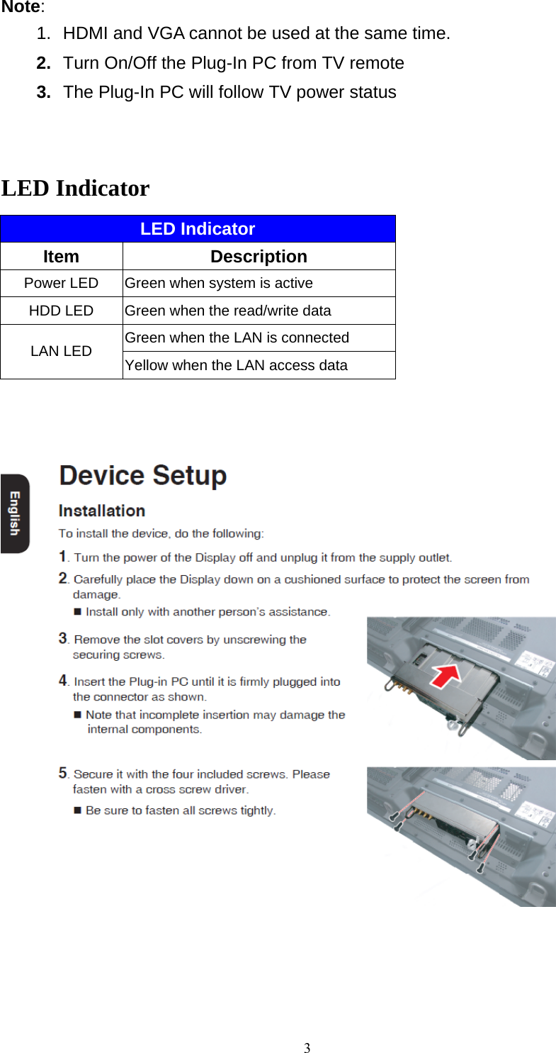  3Note:  1.  HDMI and VGA cannot be used at the same time. 2.  Turn On/Off the Plug-In PC from TV remote 3.  The Plug-In PC will follow TV power status   LED Indicator LED Indicator Item   Description Power LED  Green when system is active HDD LED  Green when the read/write data Green when the LAN is connected LAN LED  Yellow when the LAN access data       