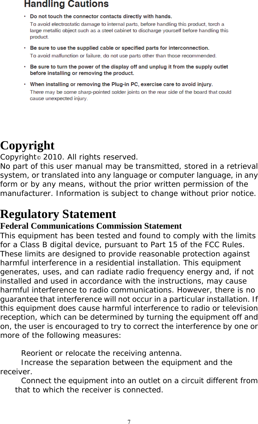  7  Copyright Copyright© 2010. All rights reserved. No part of this user manual may be transmitted, stored in a retrieval system, or translated into any language or computer language, in any form or by any means, without the prior written permission of the manufacturer. Information is subject to change without prior notice.  Regulatory Statement Federal Communications Commission Statement This equipment has been tested and found to comply with the limits for a Class B digital device, pursuant to Part 15 of the FCC Rules. These limits are designed to provide reasonable protection against harmful interference in a residential installation. This equipment generates, uses, and can radiate radio frequency energy and, if not installed and used in accordance with the instructions, may cause harmful interference to radio communications. However, there is no guarantee that interference will not occur in a particular installation. If this equipment does cause harmful interference to radio or television reception, which can be determined by turning the equipment off and on, the user is encouraged to try to correct the interference by one or more of the following measures:   Reorient or relocate the receiving antenna.  Increase the separation between the equipment and the receiver.  Connect the equipment into an outlet on a circuit different from that to which the receiver is connected. 