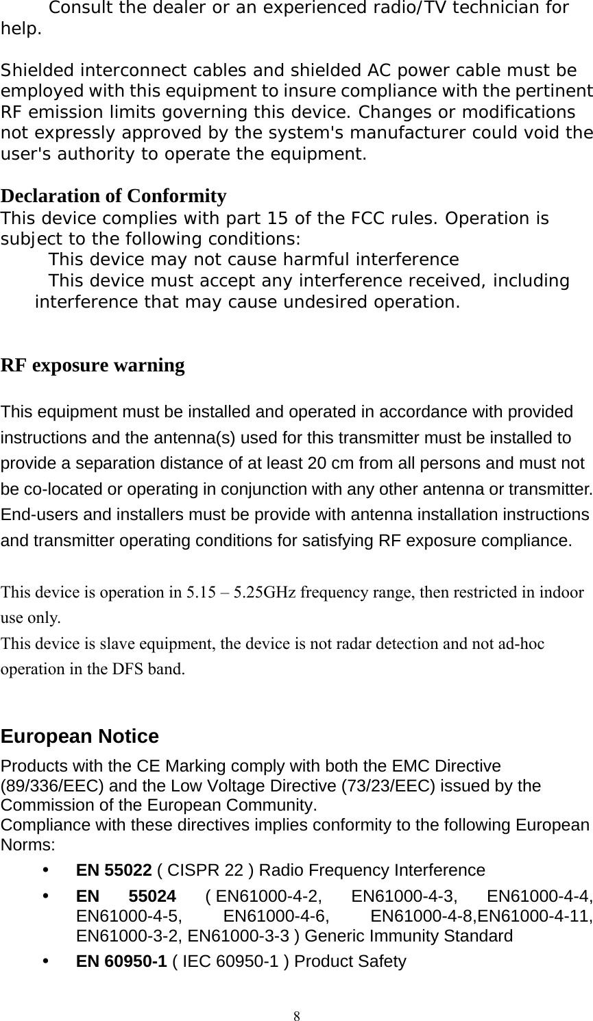  8 Consult the dealer or an experienced radio/TV technician for help.  Shielded interconnect cables and shielded AC power cable must be employed with this equipment to insure compliance with the pertinent RF emission limits governing this device. Changes or modifications not expressly approved by the system&apos;s manufacturer could void the user&apos;s authority to operate the equipment.  Declaration of Conformity This device complies with part 15 of the FCC rules. Operation is subject to the following conditions:  This device may not cause harmful interference  This device must accept any interference received, including interference that may cause undesired operation.   RF exposure warning  This equipment must be installed and operated in accordance with provided instructions and the antenna(s) used for this transmitter must be installed to provide a separation distance of at least 20 cm from all persons and must not be co-located or operating in conjunction with any other antenna or transmitter. End-users and installers must be provide with antenna installation instructions and transmitter operating conditions for satisfying RF exposure compliance.  This device is operation in 5.15 – 5.25GHz frequency range, then restricted in indoor use only. This device is slave equipment, the device is not radar detection and not ad-hoc operation in the DFS band.  European Notice   Products with the CE Marking comply with both the EMC Directive (89/336/EEC) and the Low Voltage Directive (73/23/EEC) issued by the Commission of the European Community. Compliance with these directives implies conformity to the following European Norms:  EN 55022 ( CISPR 22 ) Radio Frequency Interference  EN 55024 ( EN61000-4-2,  EN61000-4-3, EN61000-4-4, EN61000-4-5, EN61000-4-6, EN61000-4-8,EN61000-4-11, EN61000-3-2, EN61000-3-3 ) Generic Immunity Standard  EN 60950-1 ( IEC 60950-1 ) Product Safety 