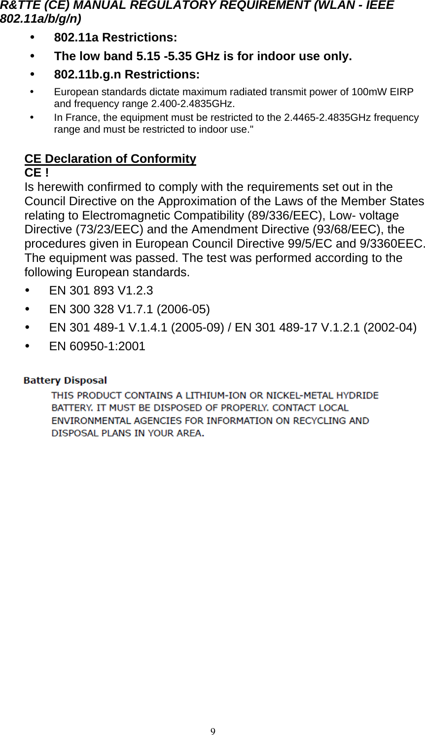  9R&amp;TTE (CE) MANUAL REGULATORY REQUIREMENT (WLAN - IEEE 802.11a/b/g/n)  802.11a Restrictions:  The low band 5.15 -5.35 GHz is for indoor use only.  802.11b.g.n Restrictions:  European standards dictate maximum radiated transmit power of 100mW EIRP and frequency range 2.400-2.4835GHz.  In France, the equipment must be restricted to the 2.4465-2.4835GHz frequency range and must be restricted to indoor use.&quot;  CE Declaration of Conformity CE ! Is herewith confirmed to comply with the requirements set out in the Council Directive on the Approximation of the Laws of the Member States relating to Electromagnetic Compatibility (89/336/EEC), Low- voltage Directive (73/23/EEC) and the Amendment Directive (93/68/EEC), the procedures given in European Council Directive 99/5/EC and 9/3360EEC. The equipment was passed. The test was performed according to the following European standards.  EN 301 893 V1.2.3  EN 300 328 V1.7.1 (2006-05)  EN 301 489-1 V.1.4.1 (2005-09) / EN 301 489-17 V.1.2.1 (2002-04)  EN 60950-1:2001     