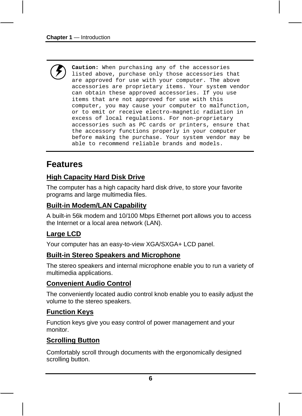 Chapter 1 — Introduction   Caution: When purchasing any of the accessories listed above, purchase only those accessories that are approved for use with your computer. The above accessories are proprietary items. Your system vendor can obtain these approved accessories. If you use items that are not approved for use with this computer, you may cause your computer to malfunction, or to emit or receive electro-magnetic radiation in excess of local regulations. For non-proprietary accessories such as PC cards or printers, ensure that the accessory functions properly in your computer before making the purchase. Your system vendor may be able to recommend reliable brands and models. Features High Capacity Hard Disk Drive The computer has a high capacity hard disk drive, to store your favorite programs and large multimedia files. Built-in Modem/LAN Capability A built-in 56k modem and 10/100 Mbps Ethernet port allows you to access the Internet or a local area network (LAN). Large LCD Your computer has an easy-to-view XGA/SXGA+ LCD panel. Built-in Stereo Speakers and Microphone The stereo speakers and internal microphone enable you to run a variety of multimedia applications. Convenient Audio Control The conveniently located audio control knob enable you to easily adjust the volume to the stereo speakers. Function Keys Function keys give you easy control of power management and your monitor. Scrolling Button Comfortably scroll through documents with the ergonomically designed scrolling button. 6 