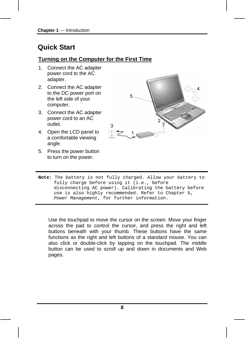 Chapter 1 — Introduction  Quick Start Turning on the Computer for the First Time1.  Connect the AC adapter power cord to the AC adapter. 2.  Connect the AC adapter to the DC power port on the left side of your computer. 3.  Connect the AC adapter power cord to an AC outlet. 4.  Open the LCD panel to a comfortable viewing angle. 5.  Press the power button to turn on the power.   Note: The battery is not fully charged. Allow your battery to fully charge before using it (i.e., before disconnecting AC power). Calibrating the battery before use is also highly recommended. Refer to Chapter 5, Power Management, for further information.  Use the touchpad to move the cursor on the screen. Move your finger across the pad to control the cursor, and press the right and left buttons beneath with your thumb. These buttons have the same functions as the right and left buttons of a standard mouse. You can also click or double-click by tapping on the touchpad. The middle button can be used to scroll up and down in documents and Web pages.    8 