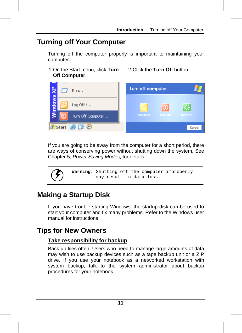 Introduction — Turning off Your Computer Turning off Your Computer Turning off the computer properly is important to maintaining your computer.  1. On the Start menu, click Turn Off Computer.  2. Click  the  Turn Off button.   If you are going to be away from the computer for a short period, there are ways of conserving power without shutting down the system. See Chapter 5, Power Saving Modes, for details.   Warning: Shutting off the computer improperly may result in data loss. Making a Startup Disk If you have trouble starting Windows, the startup disk can be used to start your computer and fix many problems. Refer to the Windows user manual for instructions. Tips for New Owners Take responsibility for backup Back up files often. Users who need to manage large amounts of data may wish to use backup devices such as a tape backup unit or a ZIP drive. If you use your notebook as a networked workstation with system backup, talk to the system administrator about backup procedures for your notebook.  11 