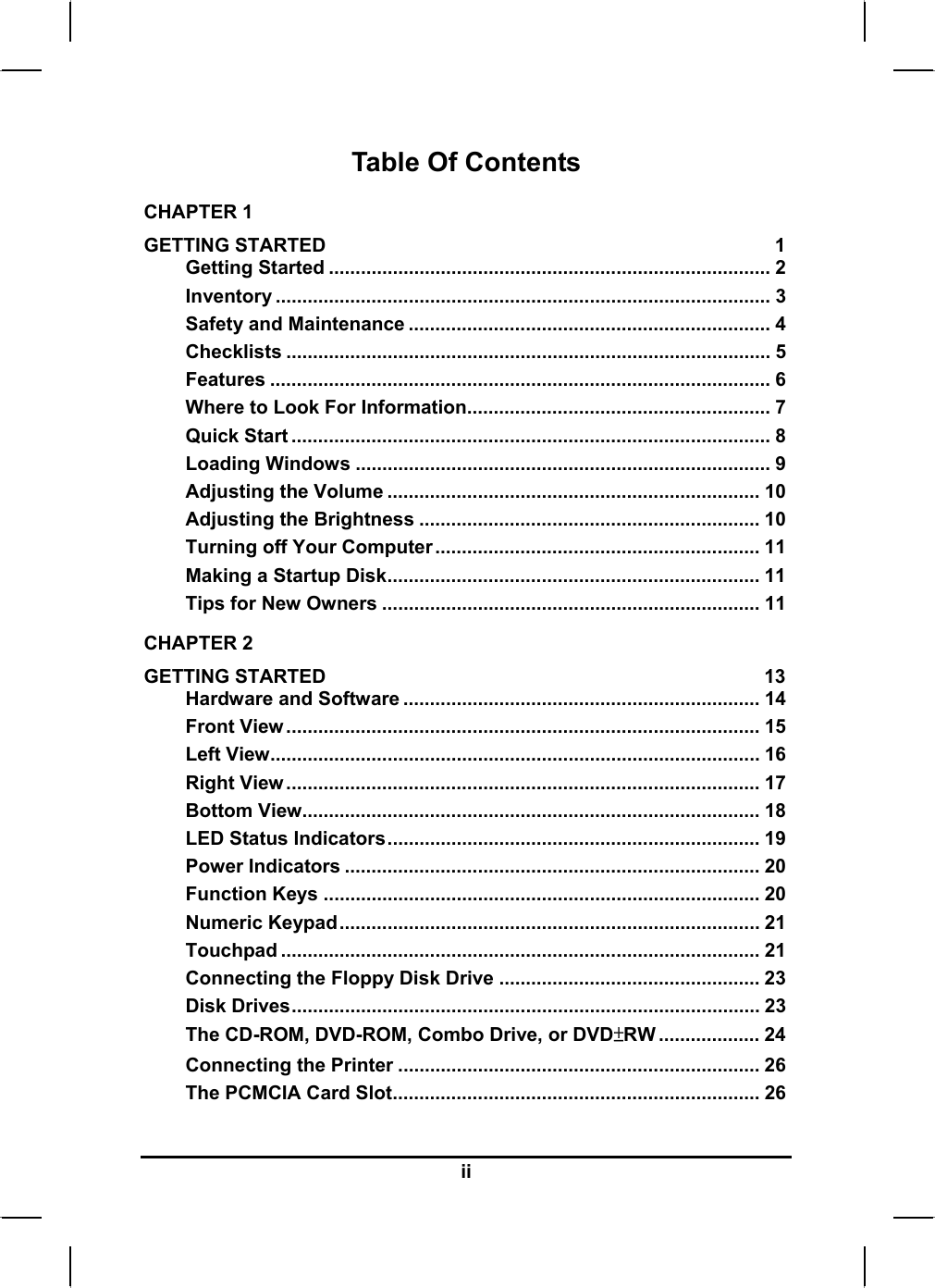  Table Of Contents CHAPTER 1   GETTING STARTED  1 Getting Started ................................................................................... 2 Inventory ............................................................................................. 3 Safety and Maintenance .................................................................... 4 Checklists ........................................................................................... 5 Features .............................................................................................. 6 Where to Look For Information......................................................... 7 Quick Start .......................................................................................... 8 Loading Windows .............................................................................. 9 Adjusting the Volume ...................................................................... 10 Adjusting the Brightness ................................................................ 10 Turning off Your Computer............................................................. 11 Making a Startup Disk...................................................................... 11 Tips for New Owners ....................................................................... 11 CHAPTER 2   GETTING STARTED  13 Hardware and Software ................................................................... 14 Front View......................................................................................... 15 Left View............................................................................................ 16 Right View......................................................................................... 17 Bottom View...................................................................................... 18 LED Status Indicators...................................................................... 19 Power Indicators .............................................................................. 20 Function Keys .................................................................................. 20 Numeric Keypad............................................................................... 21 Touchpad .......................................................................................... 21 Connecting the Floppy Disk Drive ................................................. 23 Disk Drives........................................................................................ 23 The CD-ROM, DVD-ROM, Combo Drive, or DVD±RW ................... 24 Connecting the Printer .................................................................... 26 The PCMCIA Card Slot..................................................................... 26 ii 