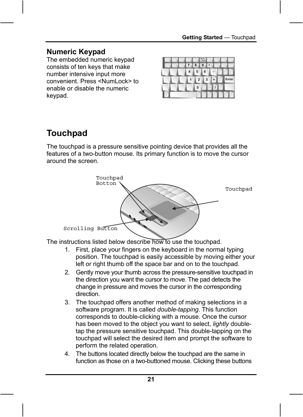 Getting Started — Touchpad Numeric Keypad The embedded numeric keypad consists of ten keys that make number intensive input more convenient. Press &lt;NumLock&gt; to enable or disable the numeric keypad.      Touchpad The touchpad is a pressure sensitive pointing device that provides all the features of a two-button mouse. Its primary function is to move the cursor around the screen. Touchpad Botton Touchpad      Scrolling Button  The instructions listed below describe how to use the touchpad. 1.  First, place your fingers on the keyboard in the normal typing position. The touchpad is easily accessible by moving either your left or right thumb off the space bar and on to the touchpad. 2.  Gently move your thumb across the pressure-sensitive touchpad in the direction you want the cursor to move. The pad detects the change in pressure and moves the cursor in the corresponding direction. 3.  The touchpad offers another method of making selections in a software program. It is called double-tapping. This function corresponds to double-clicking with a mouse. Once the cursor has been moved to the object you want to select, lightly double-tap the pressure sensitive touchpad. This double-tapping on the touchpad will select the desired item and prompt the software to perform the related operation. 4.  The buttons located directly below the touchpad are the same in function as those on a two-buttoned mouse. Clicking these buttons 21 