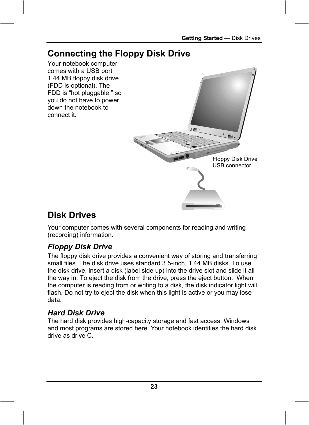 Getting Started — Disk Drives Connecting the Floppy Disk Drive Your notebook computer comes with a USB port 1.44 MB floppy disk drive (FDD is optional). The FDD is “hot pluggable,” so you do not have to power down the notebook to connect it.   Floppy Disk Drive USB connector Disk Drives Your computer comes with several components for reading and writing (recording) information. Floppy Disk Drive The floppy disk drive provides a convenient way of storing and transferring small files. The disk drive uses standard 3.5-inch, 1.44 MB disks. To use the disk drive, insert a disk (label side up) into the drive slot and slide it all the way in. To eject the disk from the drive, press the eject button.  When the computer is reading from or writing to a disk, the disk indicator light will flash. Do not try to eject the disk when this light is active or you may lose data.  Hard Disk Drive The hard disk provides high-capacity storage and fast access. Windows and most programs are stored here. Your notebook identifies the hard disk drive as drive C.    23 