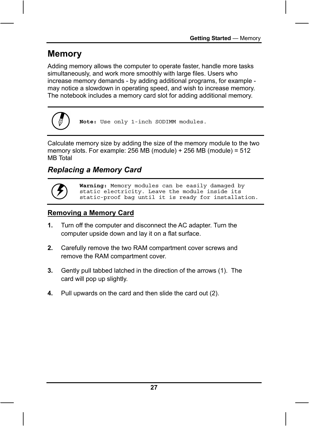 Getting Started — Memory Memory Adding memory allows the computer to operate faster, handle more tasks simultaneously, and work more smoothly with large files. Users who increase memory demands - by adding additional programs, for example - may notice a slowdown in operating speed, and wish to increase memory. The notebook includes a memory card slot for adding additional memory.    Note: Use only 1-inch SODIMM modules. Calculate memory size by adding the size of the memory module to the two memory slots. For example: 256 MB (module) + 256 MB (module) = 512 MB Total Replacing a Memory Card  Warning: Memory modules can be easily damaged by static electricity. Leave the module inside its static-proof bag until it is ready for installation. Removing a Memory Card 1.  Turn off the computer and disconnect the AC adapter. Turn the computer upside down and lay it on a flat surface.  2.  Carefully remove the two RAM compartment cover screws and remove the RAM compartment cover. 3.  Gently pull tabbed latched in the direction of the arrows (1).  The card will pop up slightly. 4.  Pull upwards on the card and then slide the card out (2). 27 